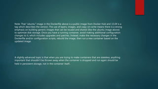 Note: That "ubuntu" image in the Dockerfile above is a public image from Docker Hub and 15.04 is a
tag which describes the version. The use of layers, images, and copy-on-write means there is a strong
emphasis on building generic images that can be reused and shared (like the ubuntu image above)
to optimize disk storage. Once you have a running container, avoid making additional configuration
changes to it, which includes upgrades and patches. Instead, make the necessary changes in the
Dockerfile and/or configuration scripts, rebuild the image, then run a new container based on the
updated image.
A slightly advanced topic is that when you are trying to make containers that are stateless, anything
important that shouldn't be thrown away when the container is dropped and run again should be
held in persistent storage, not in the container itself.
 