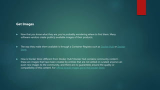 Get Images
 Now that you know what they are, you're probably wondering where to find them. Many
software vendors create publicly available images of their products.
 The way they make them available is through a Container Registry such as Docker Hub or Docker
Store.
 How is Docker Store different from Docker Hub? Docker Hub contains community content -
these are images that have been created by entities that are not vetted or curated; anyone can
push new images to the community, and there are no guarantees around the quality or
compatibility of this content. For official Oracle images go to the Docker Store.
 