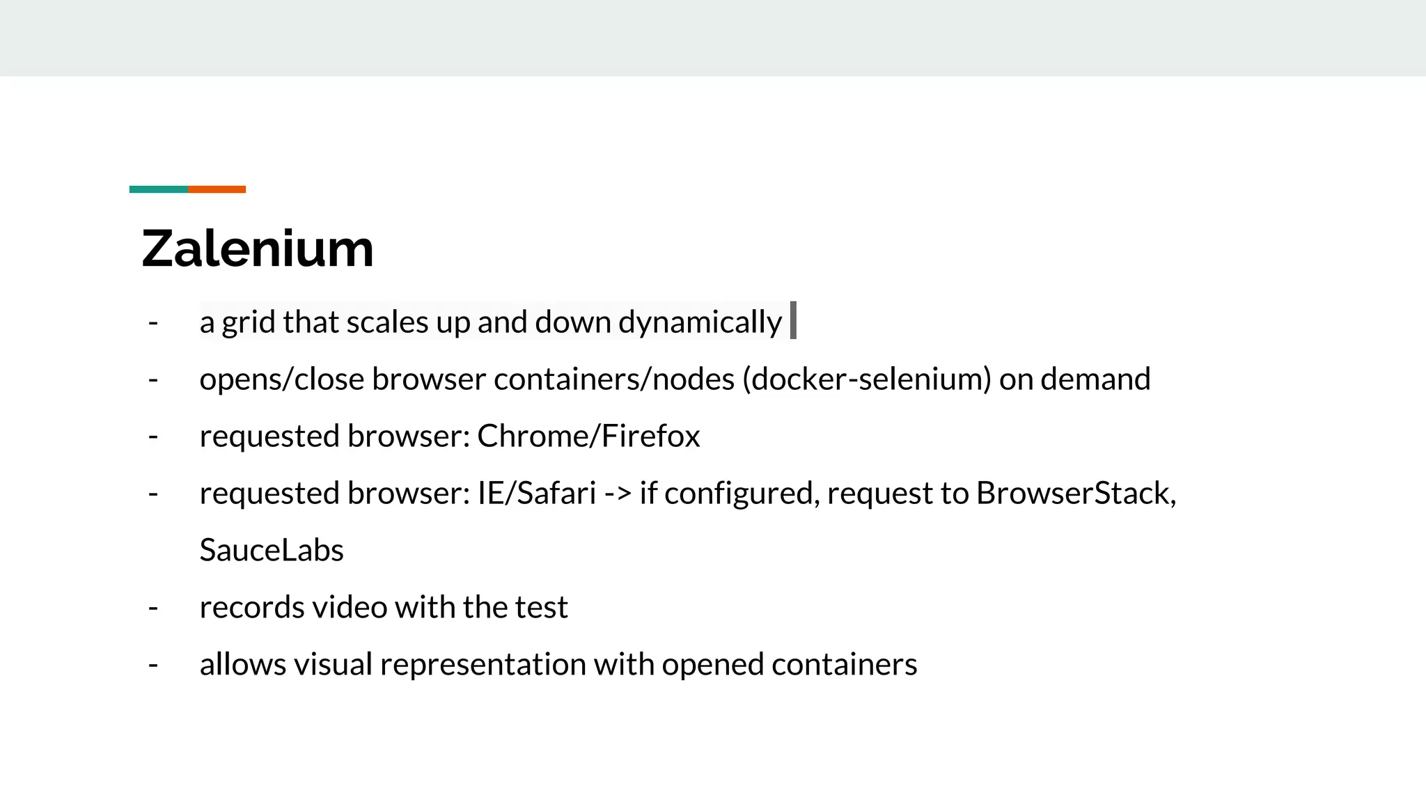 Zalenium - a grid that scales up and down dynamically - opens/close browser containers/nodes (docker-selenium) on demand - requested browser: Chrome/Firefox - requested browser: IE/Safari -> if configured, request to BrowserStack, SauceLabs - records video with the test - allows visual representation with opened containers 