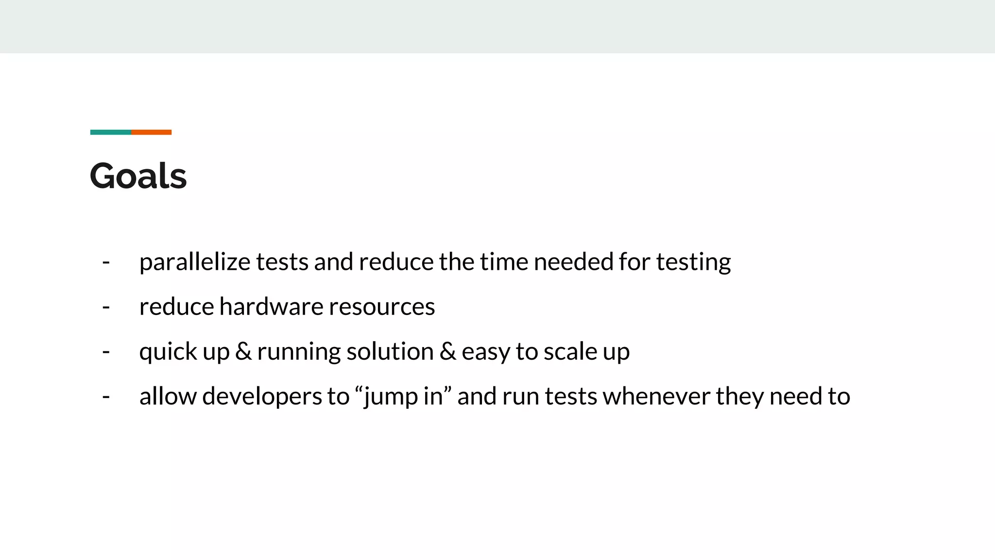 Goals - parallelize tests and reduce the time needed for testing - reduce hardware resources - quick up & running solution & easy to scale up - allow developers to “jump in” and run tests whenever they need to 