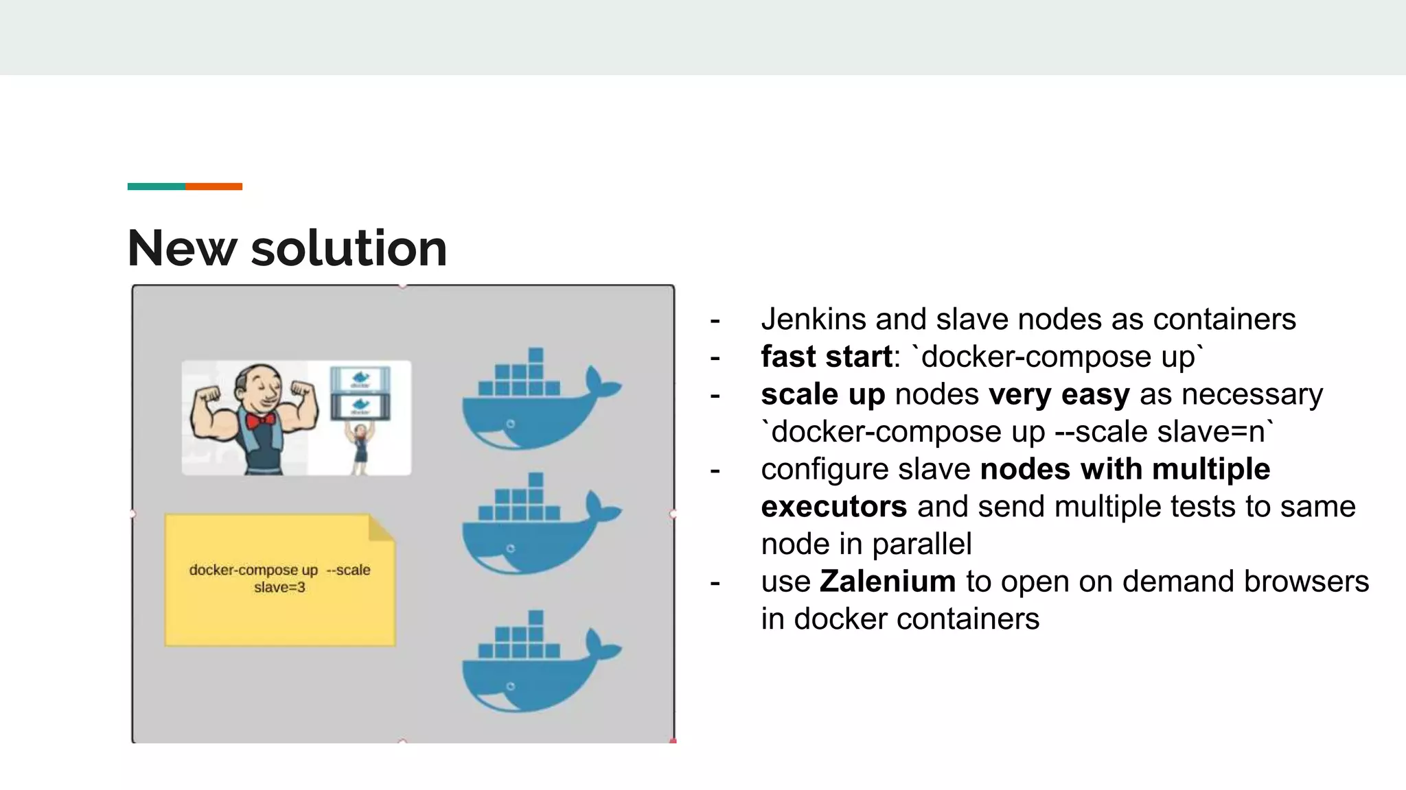 New solution - Jenkins and slave nodes as containers - fast start: `docker-compose up` - scale up nodes very easy as necessary `docker-compose up --scale slave=n` - configure slave nodes with multiple executors and send multiple tests to same node in parallel - use Zalenium to open on demand browsers in docker containers 