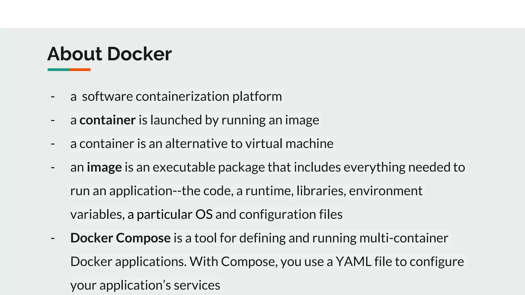 About Docker - a software containerization platform - a container is launched by running an image - a container is an alternative to virtual machine - an image is an executable package that includes everything needed to run an application--the code, a runtime, libraries, environment variables, a particular OS and configuration files - Docker Compose is a tool for defining and running multi-container Docker applications. With Compose, you use a YAML file to configure your application’s services 