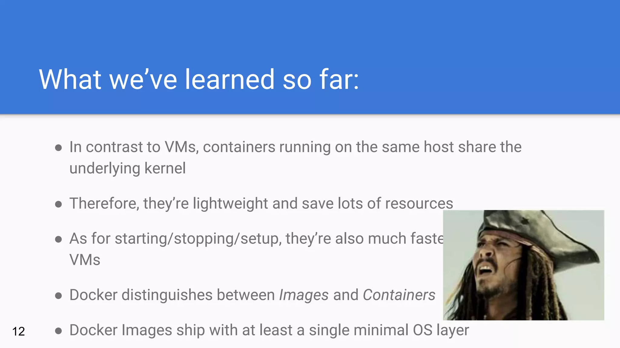 What we’ve learned so far:
● In contrast to VMs, containers running on the same host share the
underlying kernel
● Therefore, they’re lightweight and save lots of resources
● As for starting/stopping/setup, they’re also much faster than traditional
VMs
● Docker distinguishes between Images and Containers
● Docker Images ship with at least a single minimal OS layer12
 