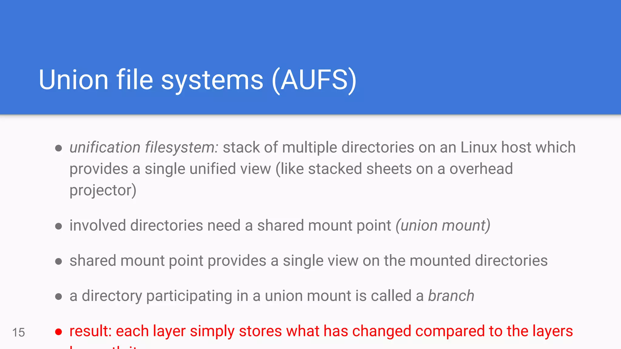 Union file systems (AUFS)
● unification filesystem: stack of multiple directories on an Linux host which
provides a single unified view (like stacked sheets on a overhead
projector)
● involved directories need a shared mount point (union mount)
● shared mount point provides a single view on the mounted directories
● a directory participating in a union mount is called a branch
● result: each layer simply stores what has changed compared to the layers15
 