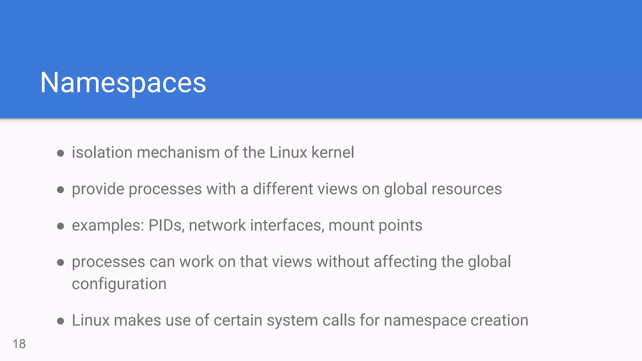 Namespaces
● isolation mechanism of the Linux kernel
● provide processes with a different views on global resources
● examples: PIDs, network interfaces, mount points
● processes can work on that views without affecting the global
configuration
● Linux makes use of certain system calls for namespace creation
18
 