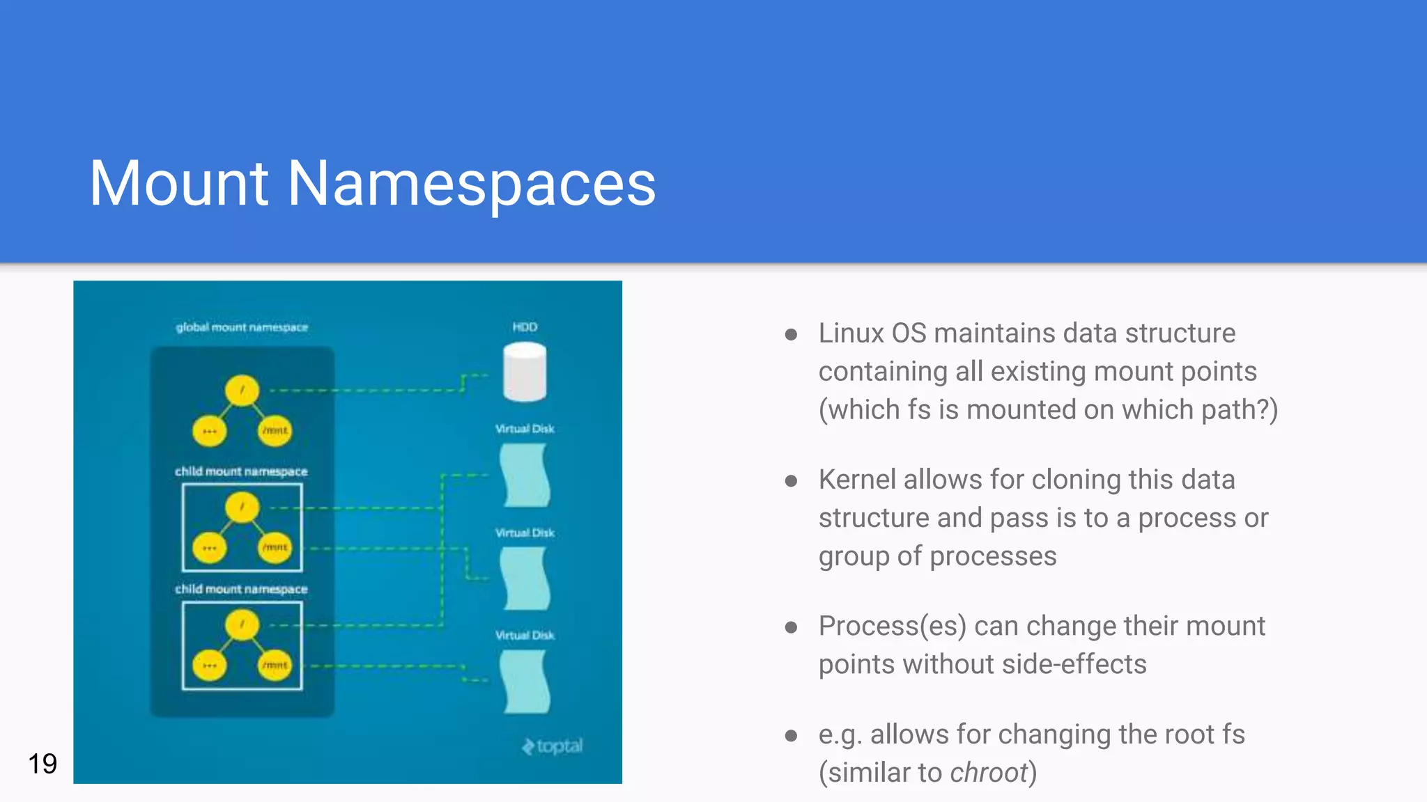 Mount Namespaces
19
● Linux OS maintains data structure
containing all existing mount points
(which fs is mounted on which path?)
● Kernel allows for cloning this data
structure and pass is to a process or
group of processes
● Process(es) can change their mount
points without side-effects
● e.g. allows for changing the root fs
(similar to chroot)
 