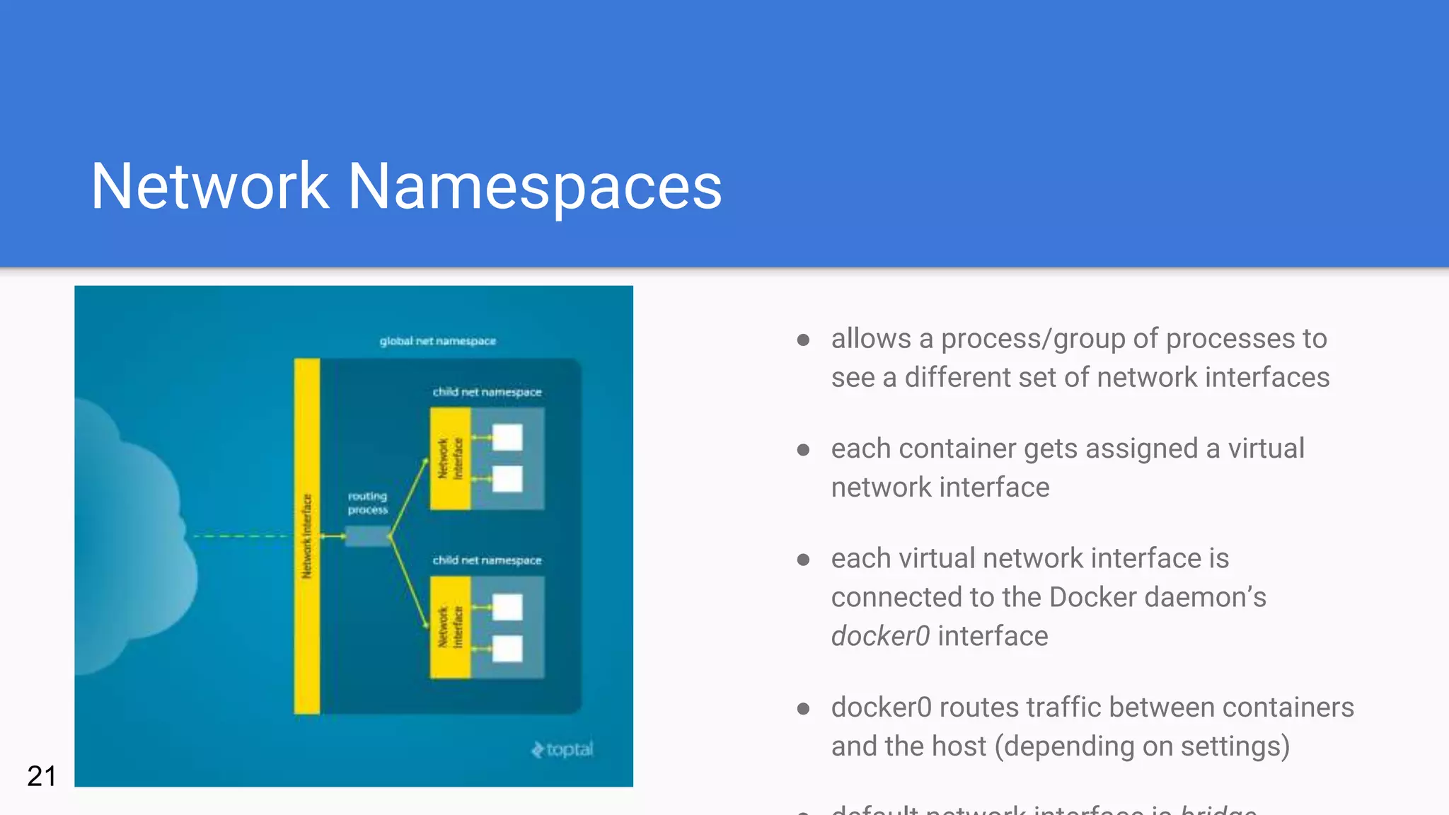 Network Namespaces
● allows a process/group of processes to
see a different set of network interfaces
● each container gets assigned a virtual
network interface
● each virtual network interface is
connected to the Docker daemon’s
docker0 interface
● docker0 routes traffic between containers
and the host (depending on settings)
21
 
