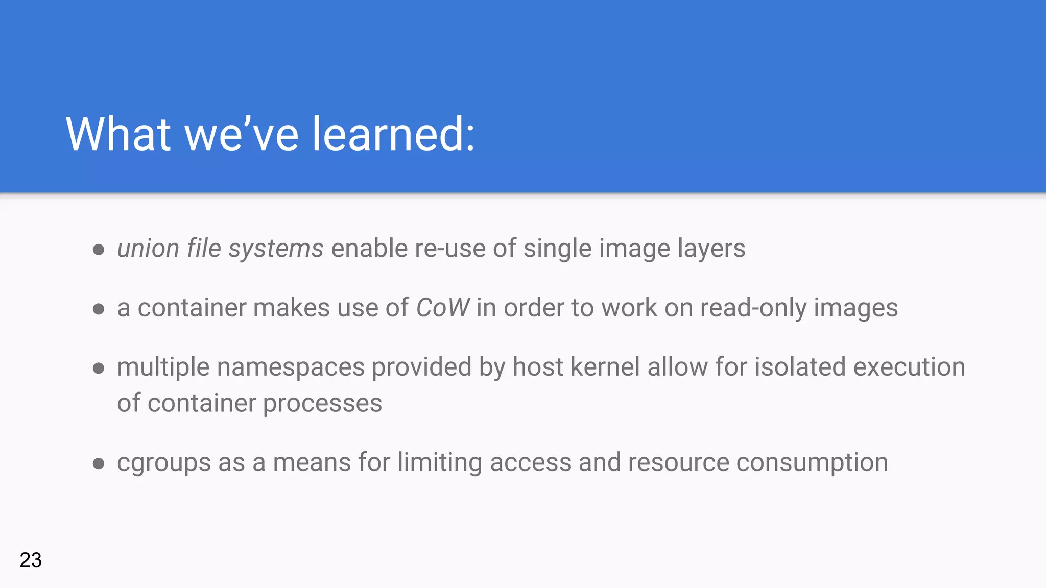 What we’ve learned:
● union file systems enable re-use of single image layers
● a container makes use of CoW in order to work on read-only images
● multiple namespaces provided by host kernel allow for isolated execution
of container processes
● cgroups as a means for limiting access and resource consumption
23
 