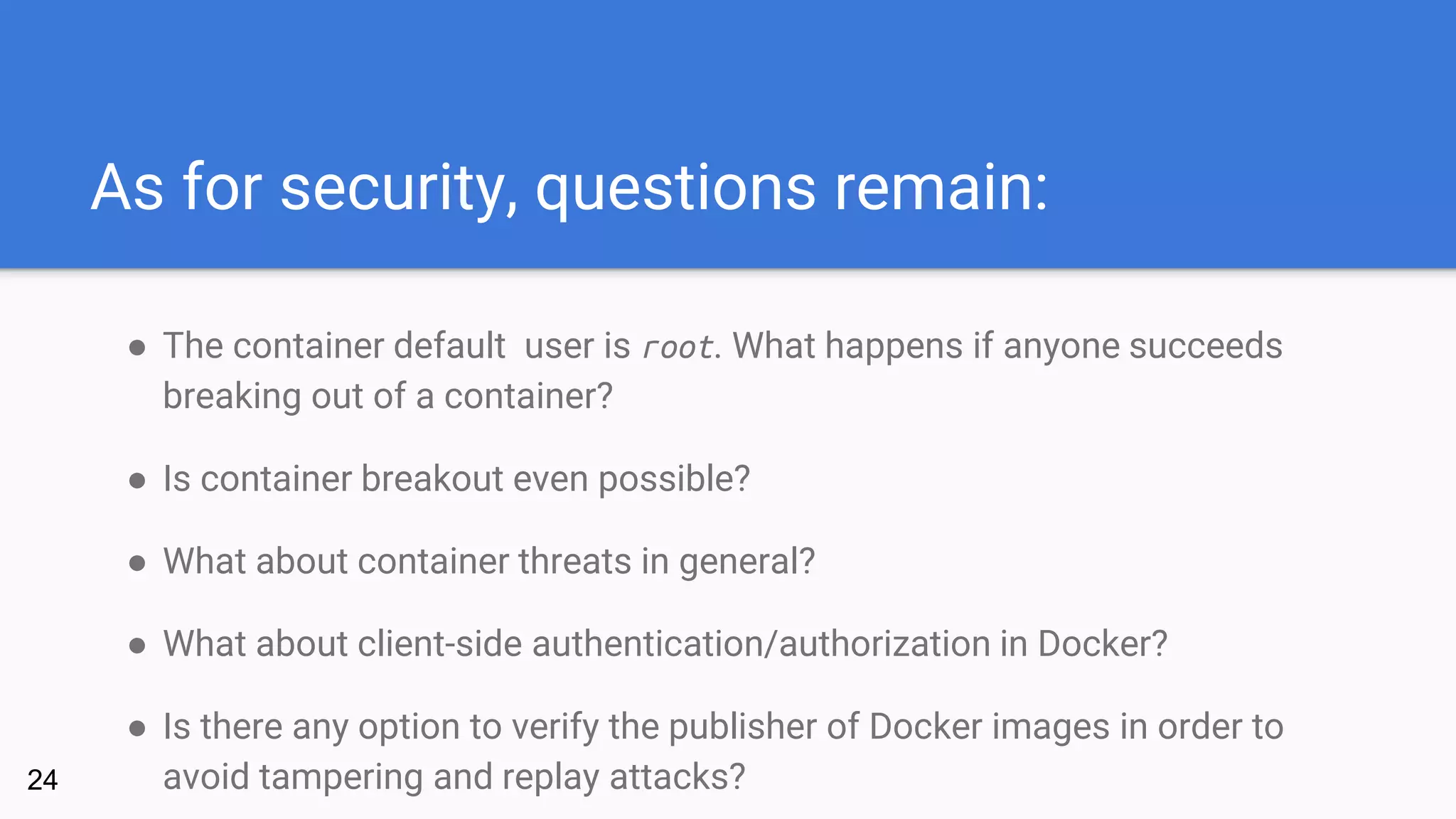 As for security, questions remain:
● The container default user is root. What happens if anyone succeeds
breaking out of a container?
● Is container breakout even possible?
● What about container threats in general?
● What about client-side authentication/authorization in Docker?
● Is there any option to verify the publisher of Docker images in order to
avoid tampering and replay attacks?24
 