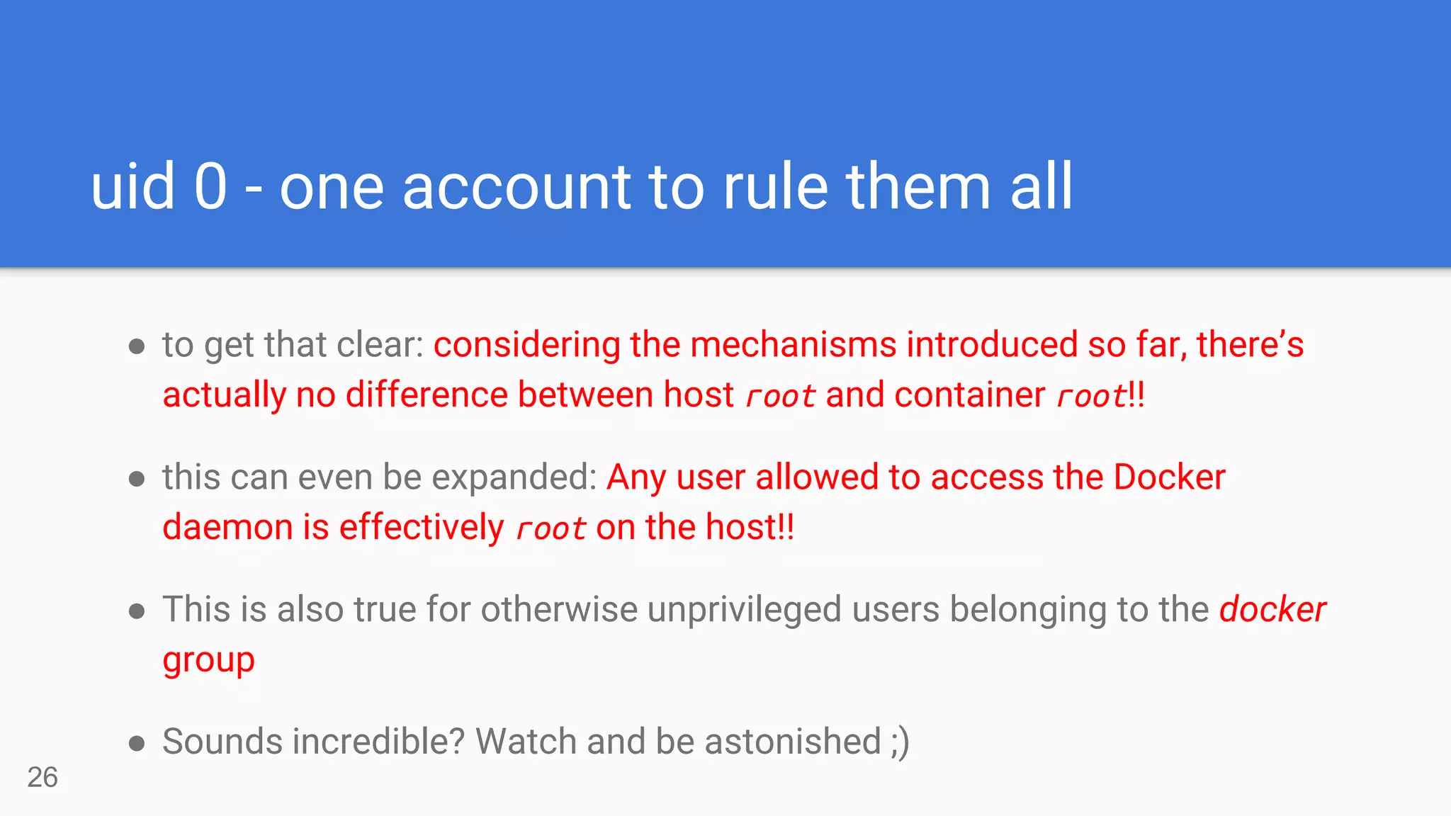 uid 0 - one account to rule them all
● to get that clear: considering the mechanisms introduced so far, there’s
actually no difference between host root and container root!!
● this can even be expanded: Any user allowed to access the Docker
daemon is effectively root on the host!!
● This is also true for otherwise unprivileged users belonging to the docker
group
● Sounds incredible? Watch and be astonished ;)
26
 
