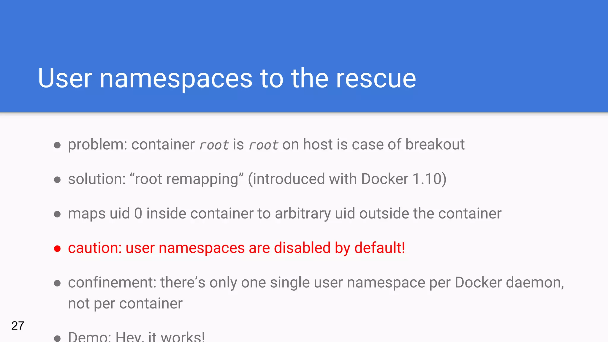 User namespaces to the rescue
● problem: container root is root on host is case of breakout
● solution: “root remapping” (introduced with Docker 1.10)
● maps uid 0 inside container to arbitrary uid outside the container
● caution: user namespaces are disabled by default!
● confinement: there’s only one single user namespace per Docker daemon,
not per container
27
 