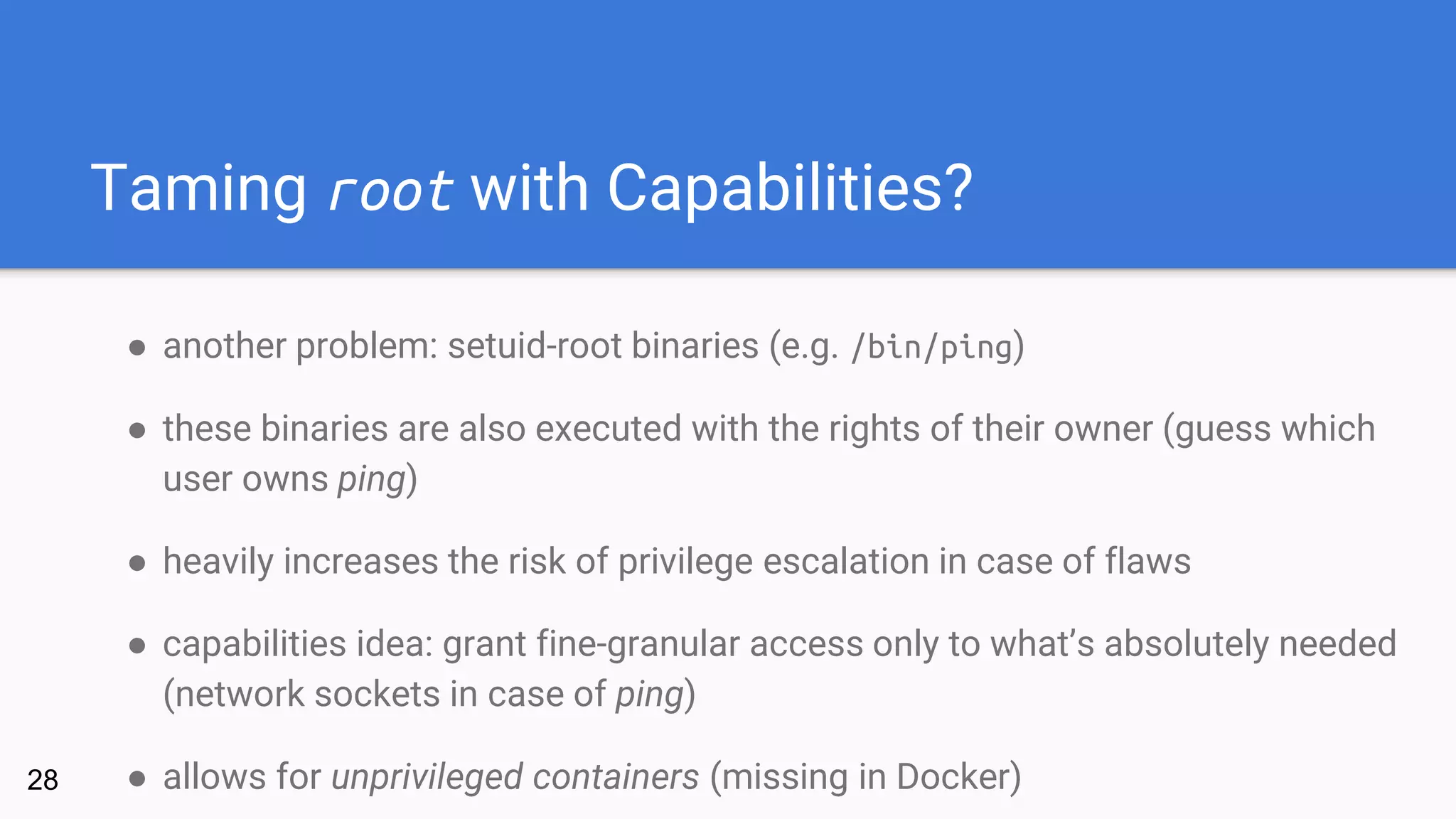 Taming root with Capabilities?
● another problem: setuid-root binaries (e.g. /bin/ping)
● these binaries are also executed with the rights of their owner (guess which
user owns ping)
● heavily increases the risk of privilege escalation in case of flaws
● capabilities idea: grant fine-granular access only to what’s absolutely needed
(network sockets in case of ping)
● allows for unprivileged containers (missing in Docker)28
 