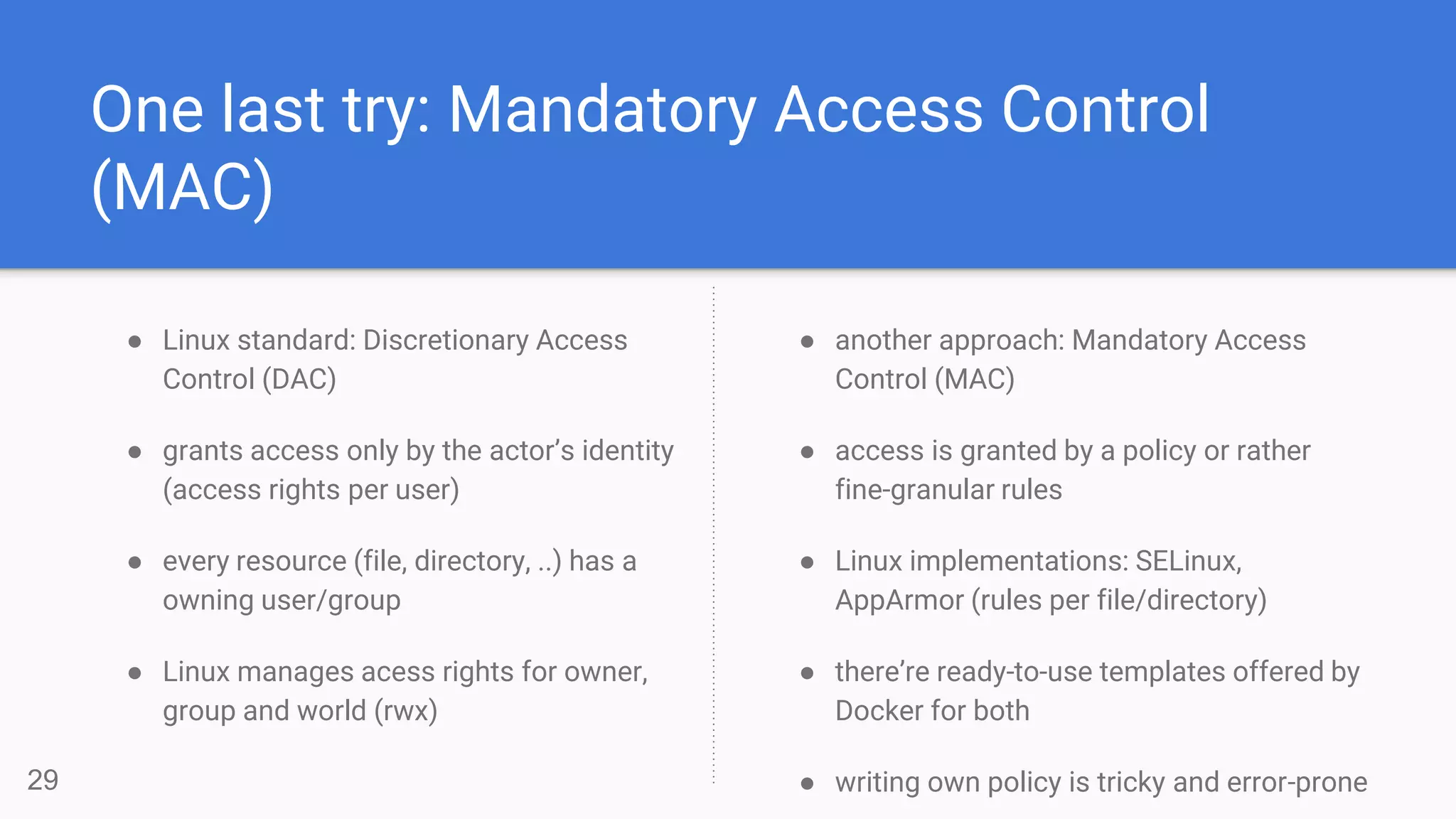 One last try: Mandatory Access Control
(MAC)
● Linux standard: Discretionary Access
Control (DAC)
● grants access only by the actor’s identity
(access rights per user)
● every resource (file, directory, ..) has a
owning user/group
● Linux manages acess rights for owner,
group and world (rwx)
29
● another approach: Mandatory Access
Control (MAC)
● access is granted by a policy or rather
fine-granular rules
● Linux implementations: SELinux,
AppArmor (rules per file/directory)
● there’re ready-to-use templates offered by
Docker for both
● writing own policy is tricky and error-prone
 