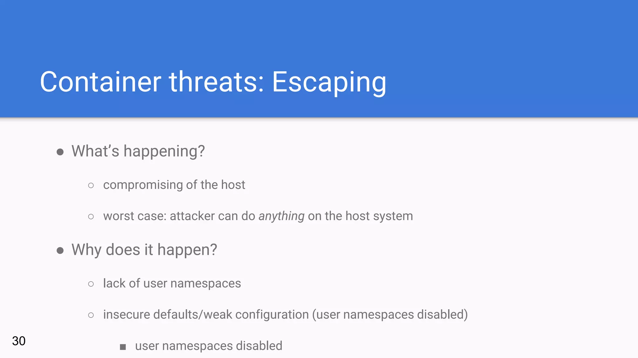 Container threats: Escaping
● What’s happening?
○ compromising of the host
○ worst case: attacker can do anything on the host system
● Why does it happen?
○ lack of user namespaces
○ insecure defaults/weak configuration (user namespaces disabled)
■ user namespaces disabled30
 