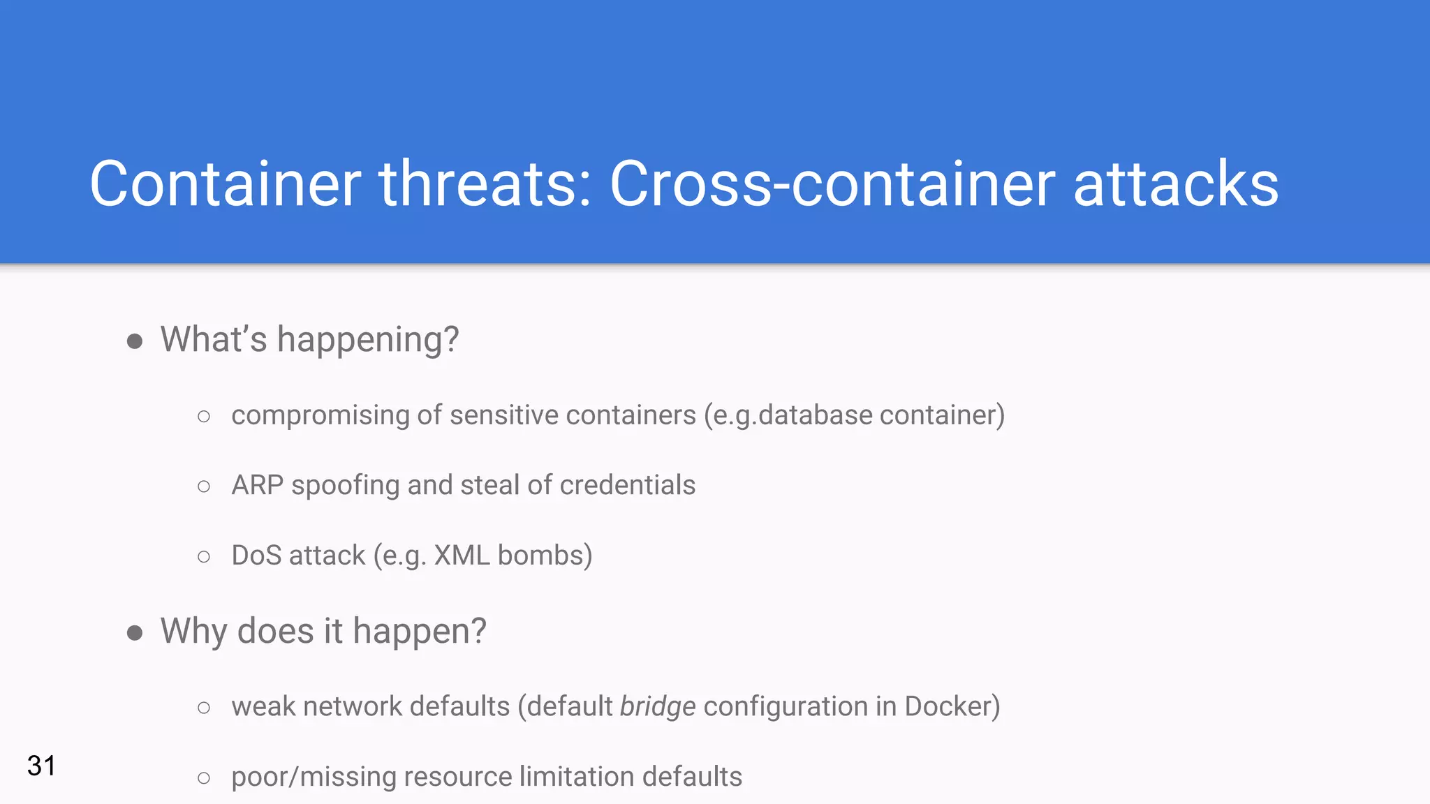Container threats: Cross-container attacks
● What’s happening?
○ compromising of sensitive containers (e.g.database container)
○ ARP spoofing and steal of credentials
○ DoS attack (e.g. XML bombs)
● Why does it happen?
○ weak network defaults (default bridge configuration in Docker)
○ poor/missing resource limitation defaults31
 