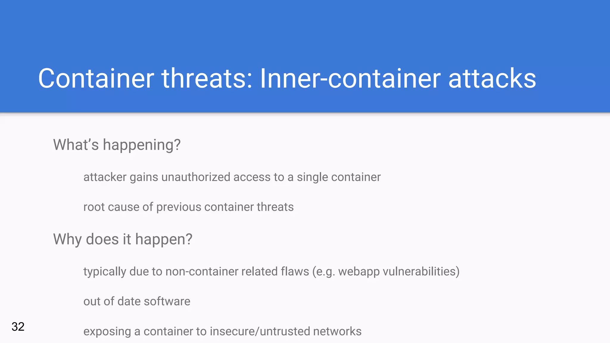 Container threats: Inner-container attacks
What’s happening?
attacker gains unauthorized access to a single container
root cause of previous container threats
Why does it happen?
typically due to non-container related flaws (e.g. webapp vulnerabilities)
out of date software
exposing a container to insecure/untrusted networks32
 
