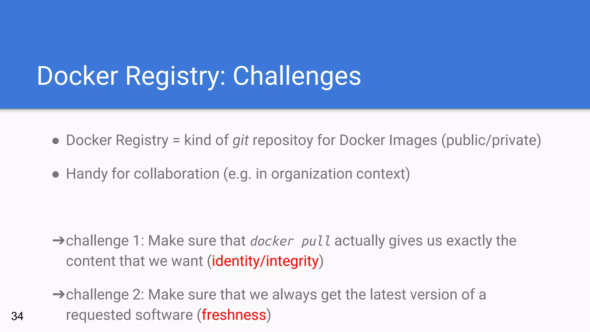 Docker Registry: Challenges
● Docker Registry = kind of git repositoy for Docker Images (public/private)
● Handy for collaboration (e.g. in organization context)
➔challenge 1: Make sure that docker pull actually gives us exactly the
content that we want (identity/integrity)
➔challenge 2: Make sure that we always get the latest version of a
requested software (freshness)34
 