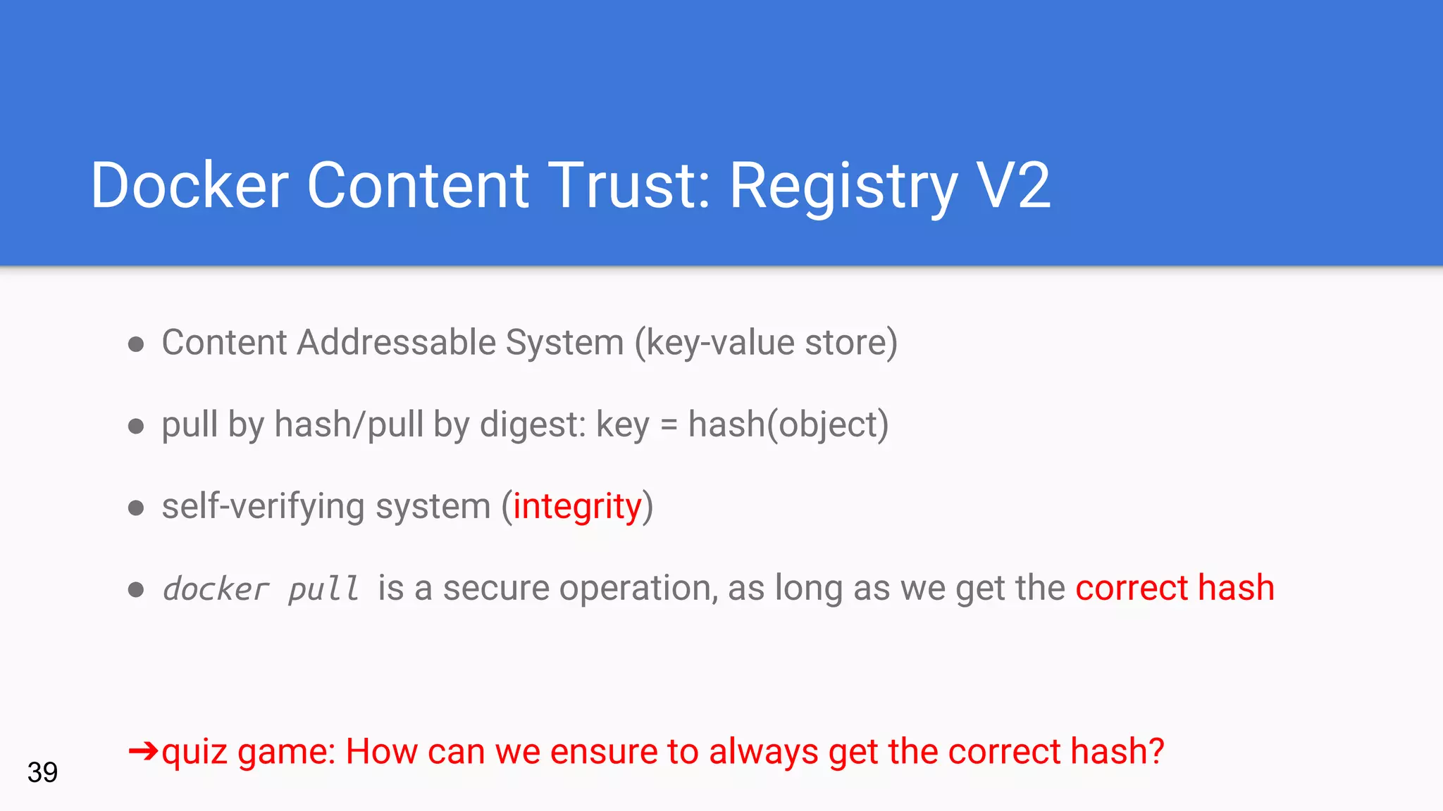 Docker Content Trust: Registry V2
● Content Addressable System (key-value store)
● pull by hash/pull by digest: key = hash(object)
● self-verifying system (integrity)
● docker pull is a secure operation, as long as we get the correct hash
➔quiz game: How can we ensure to always get the correct hash?
39
 