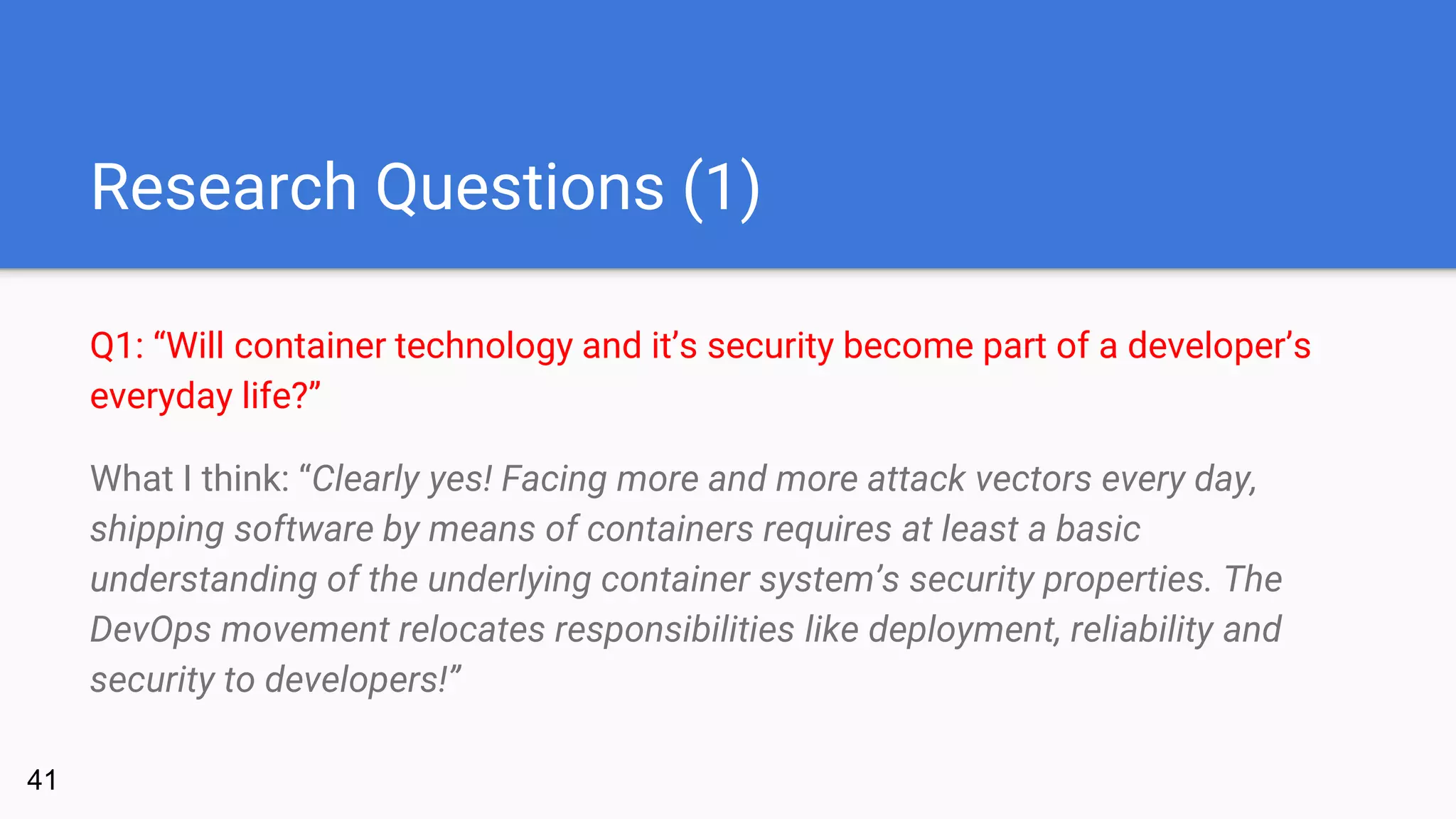 Research Questions (1)
Q1: “Will container technology and it’s security become part of a developer’s
everyday life?”
What I think: “Clearly yes! Facing more and more attack vectors every day,
shipping software by means of containers requires at least a basic
understanding of the underlying container system’s security properties. The
DevOps movement relocates responsibilities like deployment, reliability and
security to developers!”
41
 