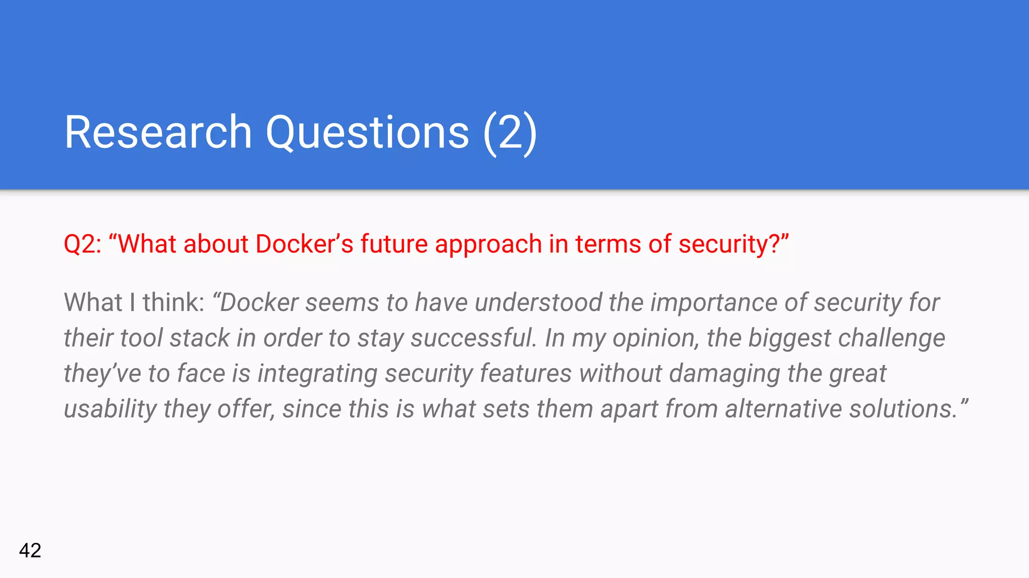 Research Questions (2)
Q2: “What about Docker’s future approach in terms of security?”
What I think: “Docker seems to have understood the importance of security for
their tool stack in order to stay successful. In my opinion, the biggest challenge
they’ve to face is integrating security features without damaging the great
usability they offer, since this is what sets them apart from alternative solutions.”
42
 