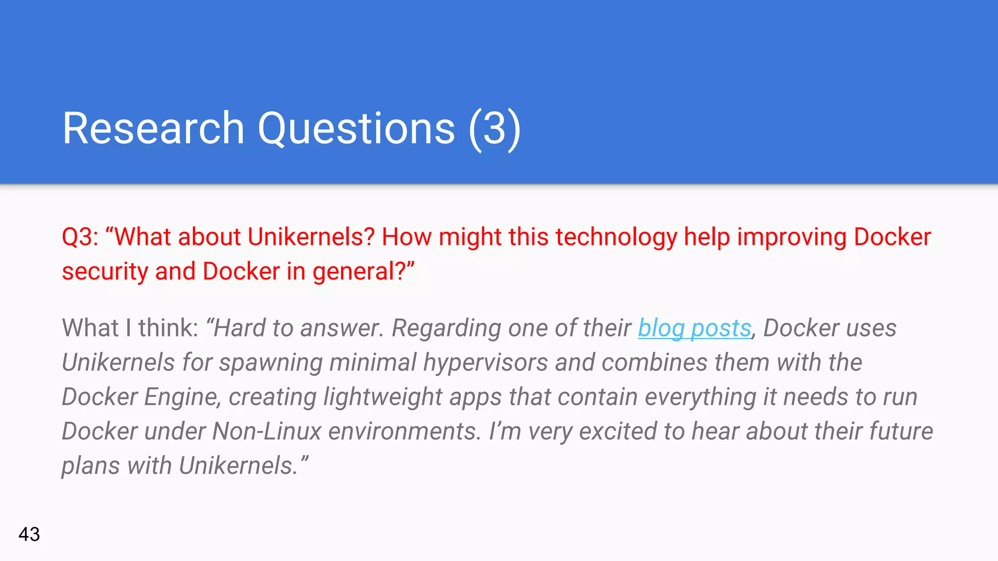 Research Questions (3)
Q3: “What about Unikernels? How might this technology help improving Docker
security and Docker in general?”
What I think: “Hard to answer. Regarding one of their blog posts, Docker uses
Unikernels for spawning minimal hypervisors and combines them with the
Docker Engine, creating lightweight apps that contain everything it needs to run
Docker under Non-Linux environments. I’m very excited to hear about their future
plans with Unikernels.”
43
 