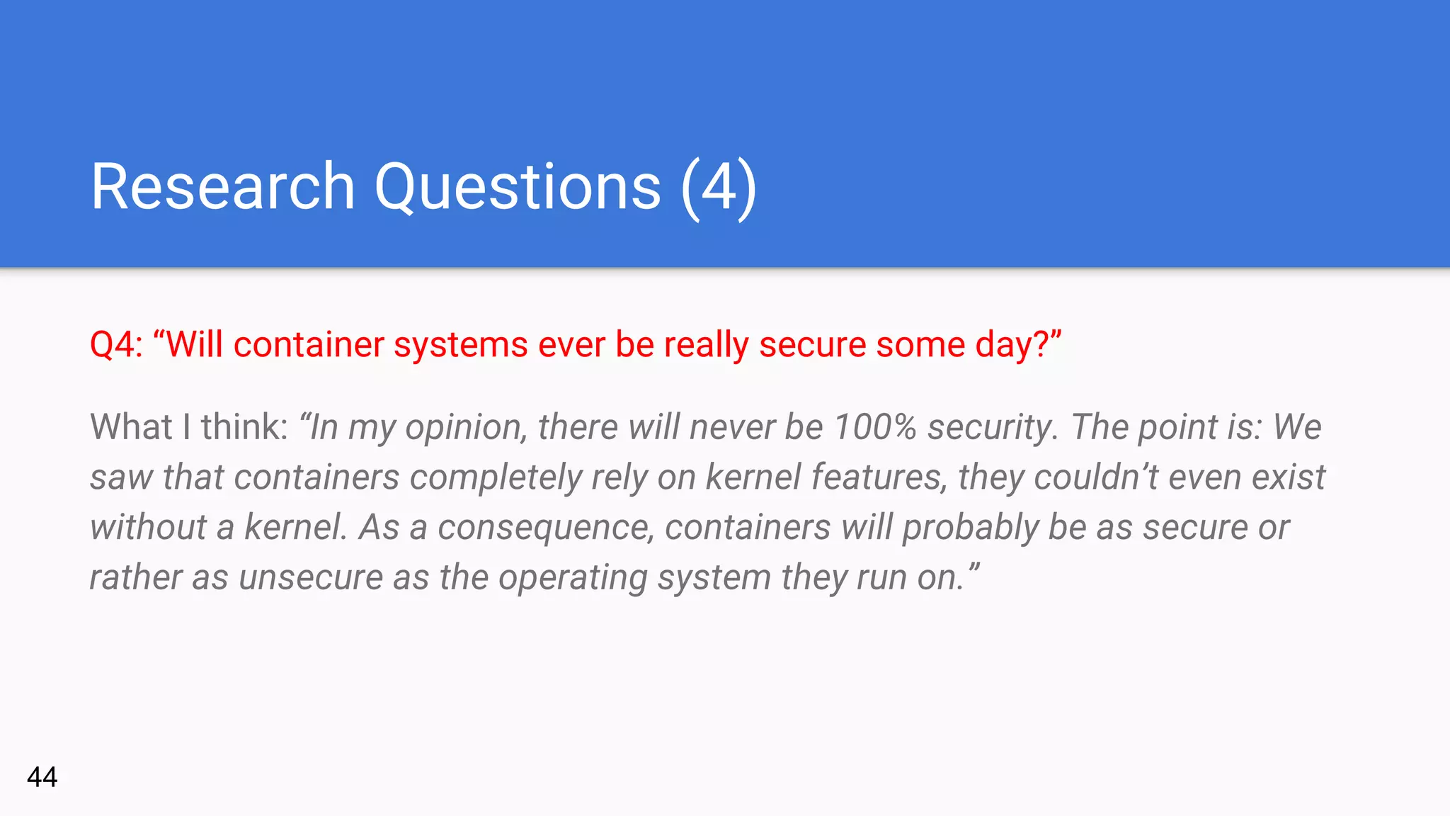 Research Questions (4)
Q4: “Will container systems ever be really secure some day?”
What I think: “In my opinion, there will never be 100% security. The point is: We
saw that containers completely rely on kernel features, they couldn’t even exist
without a kernel. As a consequence, containers will probably be as secure or
rather as unsecure as the operating system they run on.”
44
 