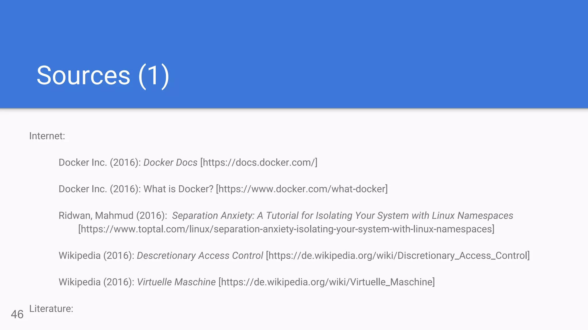 Sources (1)
46
Internet:
Docker Inc. (2016): Docker Docs [https://docs.docker.com/]
Docker Inc. (2016): What is Docker? [https://www.docker.com/what-docker]
Ridwan, Mahmud (2016): Separation Anxiety: A Tutorial for Isolating Your System with Linux Namespaces
[https://www.toptal.com/linux/separation-anxiety-isolating-your-system-with-linux-namespaces]
Wikipedia (2016): Descretionary Access Control [https://de.wikipedia.org/wiki/Discretionary_Access_Control]
Wikipedia (2016): Virtuelle Maschine [https://de.wikipedia.org/wiki/Virtuelle_Maschine]
Literature:
 