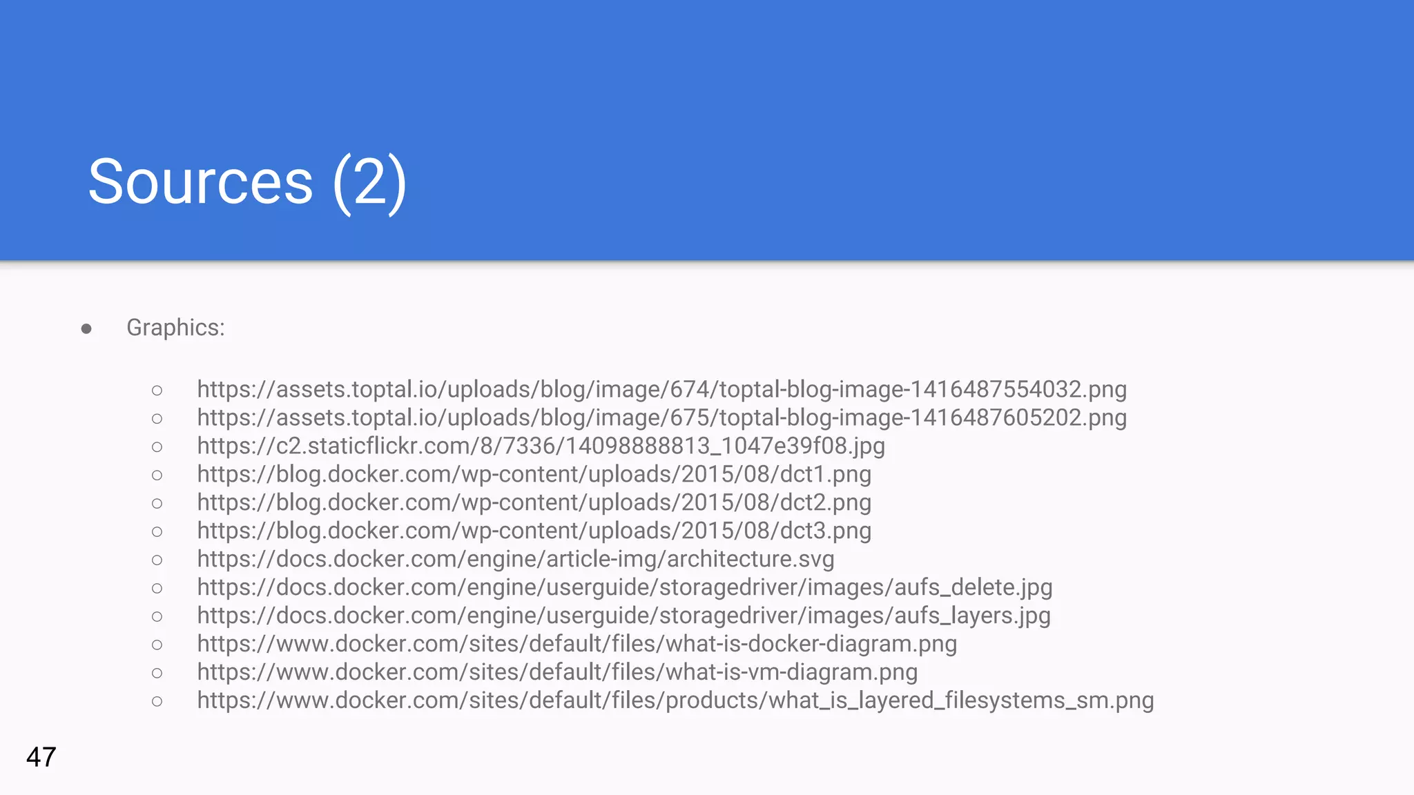 Sources (2)
● Graphics:
○ https://assets.toptal.io/uploads/blog/image/674/toptal-blog-image-1416487554032.png
○ https://assets.toptal.io/uploads/blog/image/675/toptal-blog-image-1416487605202.png
○ https://c2.staticflickr.com/8/7336/14098888813_1047e39f08.jpg
○ https://blog.docker.com/wp-content/uploads/2015/08/dct1.png
○ https://blog.docker.com/wp-content/uploads/2015/08/dct2.png
○ https://blog.docker.com/wp-content/uploads/2015/08/dct3.png
○ https://docs.docker.com/engine/article-img/architecture.svg
○ https://docs.docker.com/engine/userguide/storagedriver/images/aufs_delete.jpg
○ https://docs.docker.com/engine/userguide/storagedriver/images/aufs_layers.jpg
○ https://www.docker.com/sites/default/files/what-is-docker-diagram.png
○ https://www.docker.com/sites/default/files/what-is-vm-diagram.png
○ https://www.docker.com/sites/default/files/products/what_is_layered_filesystems_sm.png
47
 