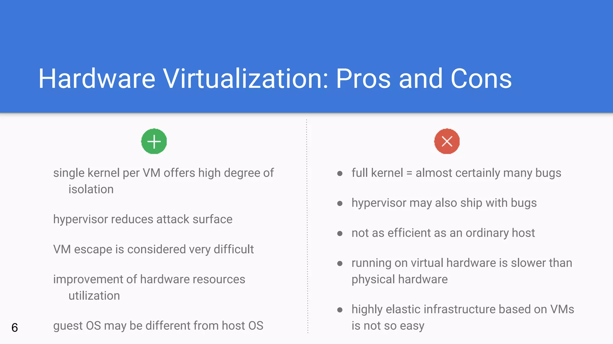 Hardware Virtualization: Pros and Cons
single kernel per VM offers high degree of
isolation
hypervisor reduces attack surface
VM escape is considered very difficult
improvement of hardware resources
utilization
guest OS may be different from host OS
● full kernel = almost certainly many bugs
● hypervisor may also ship with bugs
● not as efficient as an ordinary host
● running on virtual hardware is slower than
physical hardware
● highly elastic infrastructure based on VMs
is not so easy6
 