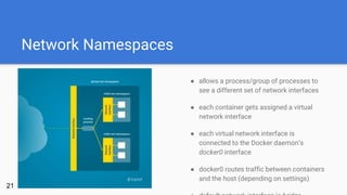 Network Namespaces
● allows a process/group of processes to
see a different set of network interfaces
● each container gets assigned a virtual
network interface
● each virtual network interface is
connected to the Docker daemon’s
docker0 interface
● docker0 routes traffic between containers
and the host (depending on settings)
21
 