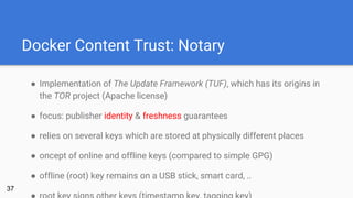 Docker Content Trust: Notary
● Implementation of The Update Framework (TUF), which has its origins in
the TOR project (Apache license)
● focus: publisher identity & freshness guarantees
● relies on several keys which are stored at physically different places
● oncept of online and offline keys (compared to simple GPG)
● offline (root) key remains on a USB stick, smart card, ..
37
 