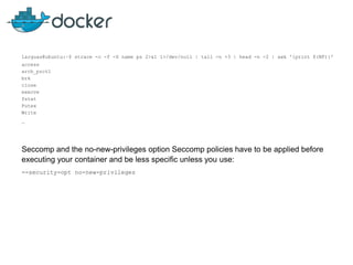 larguas@ubuntu:~$ strace -c -f -S name ps 2>&1 1>/dev/null | tail -n +3 | head -n -2 | awk '{print $(NF)}'
access
arch_prctl
brk
close
execve
fstat
Futex
Write
…
Seccomp and the no-new-privileges option Seccomp policies have to be applied before
executing your container and be less specific unless you use:
--security-opt no-new-privileges
 