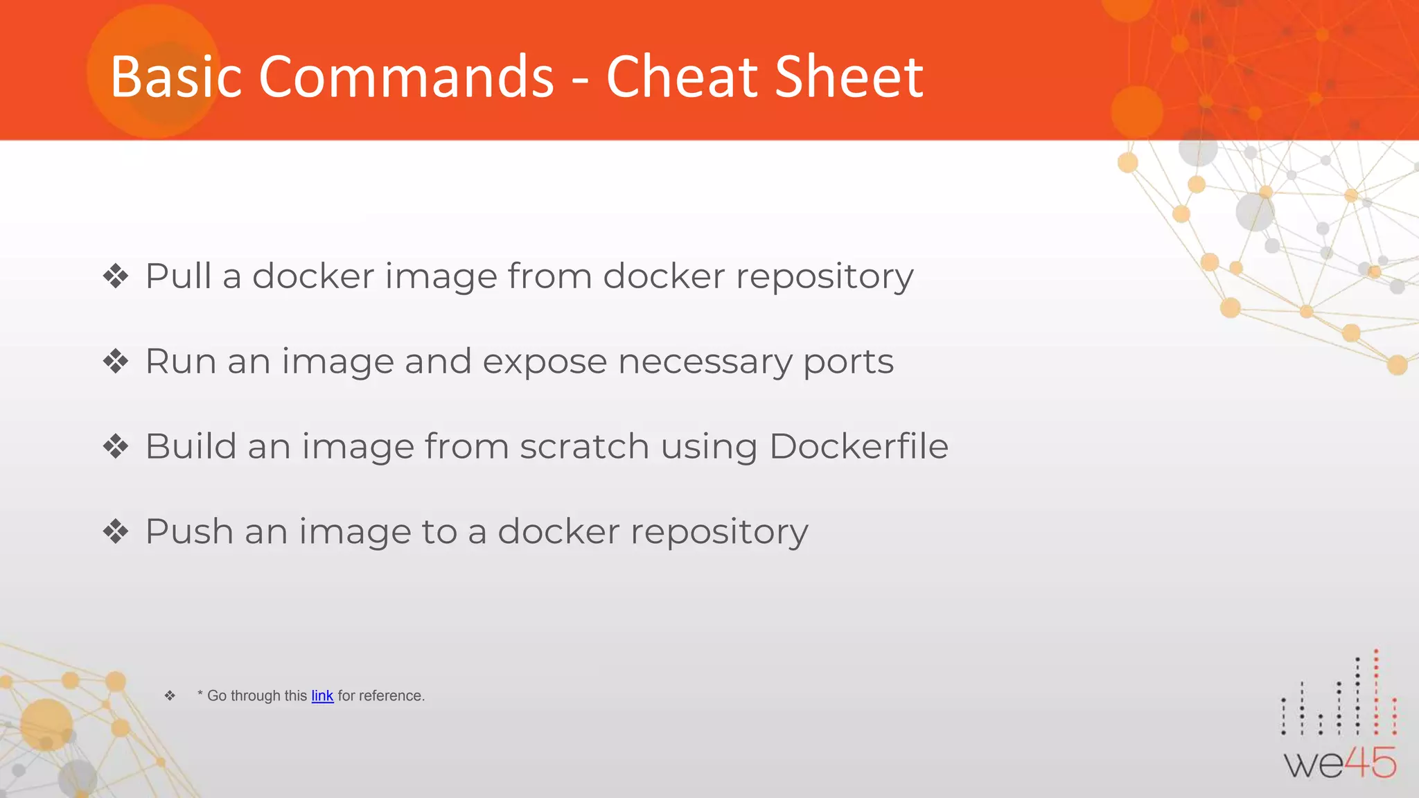 Basic Commands - Cheat Sheet ❖ Pull a docker image from docker repository ❖ Run an image and expose necessary ports ❖ Build an image from scratch using Dockerfile ❖ Push an image to a docker repository ❖ * Go through this link for reference. 