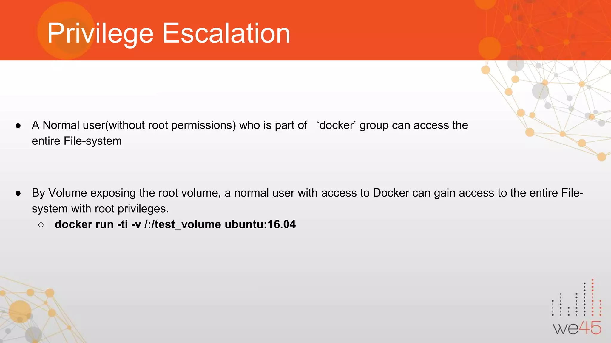 Privilege Escalation ● A Normal user(without root permissions) who is part of ‘docker’ group can access the entire File-system ● By Volume exposing the root volume, a normal user with access to Docker can gain access to the entire File- system with root privileges. ○ docker run -ti -v /:/test_volume ubuntu:16.04 