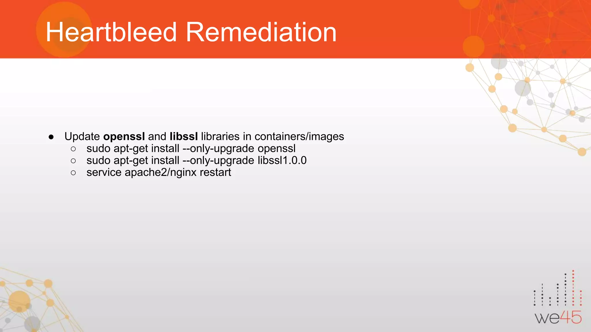 Heartbleed Remediation ● Update openssl and libssl libraries in containers/images ○ sudo apt-get install --only-upgrade openssl ○ sudo apt-get install --only-upgrade libssl1.0.0 ○ service apache2/nginx restart 