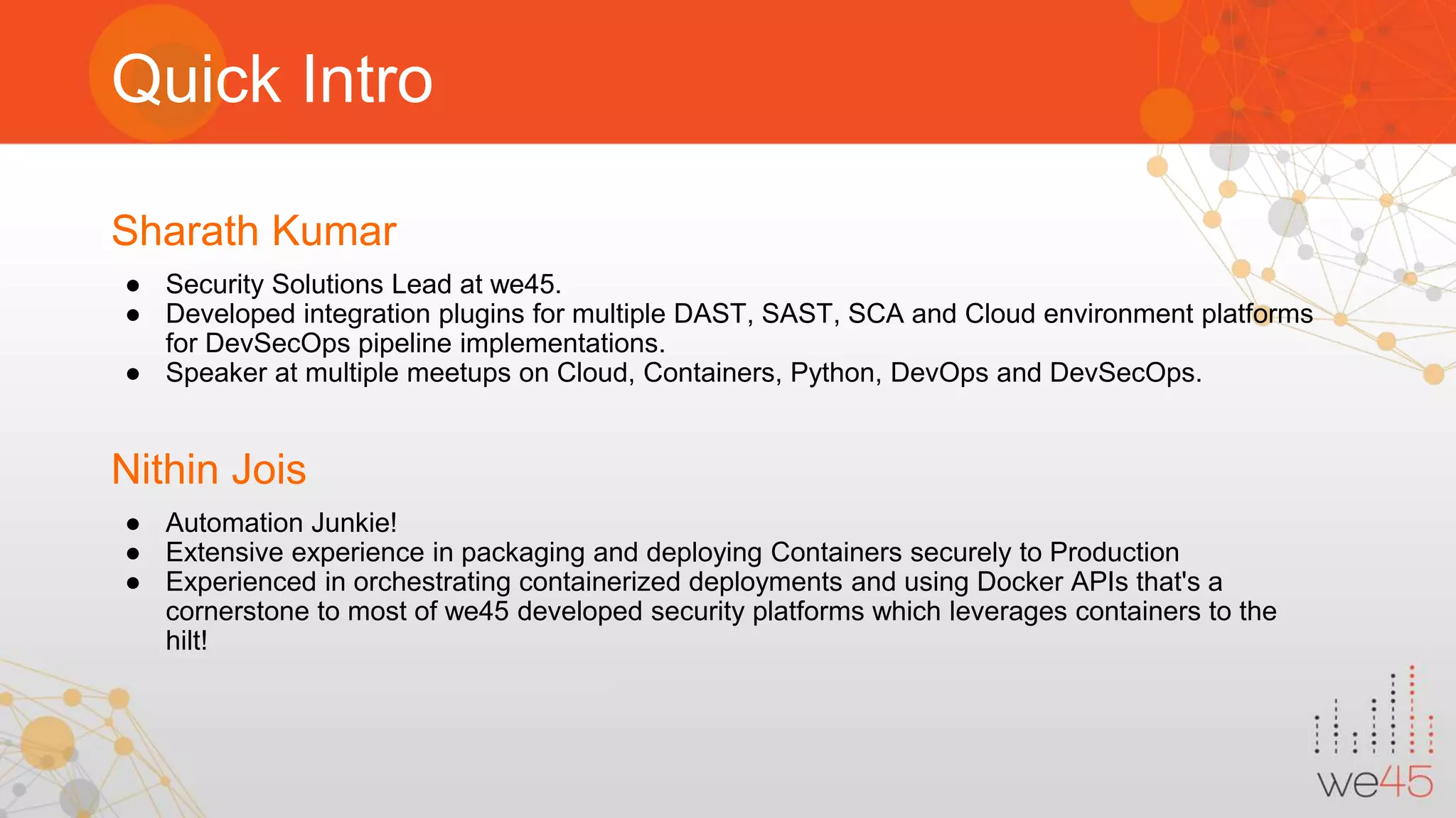 Quick Intro Sharath Kumar ● Security Solutions Lead at we45. ● Developed integration plugins for multiple DAST, SAST, SCA and Cloud environment platforms for DevSecOps pipeline implementations. ● Speaker at multiple meetups on Cloud, Containers, Python, DevOps and DevSecOps. Nithin Jois ● Automation Junkie! ● Extensive experience in packaging and deploying Containers securely to Production ● Experienced in orchestrating containerized deployments and using Docker APIs that's a cornerstone to most of we45 developed security platforms which leverages containers to the hilt! 