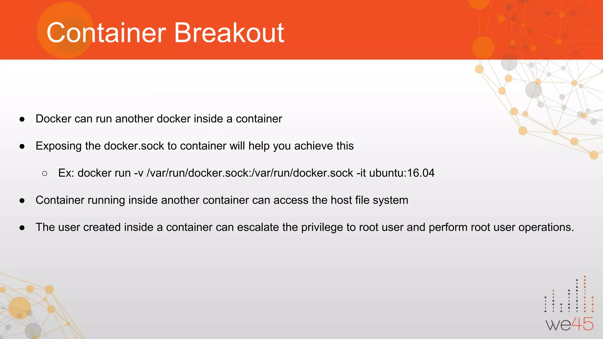 Container Breakout ● Docker can run another docker inside a container ● Exposing the docker.sock to container will help you achieve this ○ Ex: docker run -v /var/run/docker.sock:/var/run/docker.sock -it ubuntu:16.04 ● Container running inside another container can access the host file system ● The user created inside a container can escalate the privilege to root user and perform root user operations. 