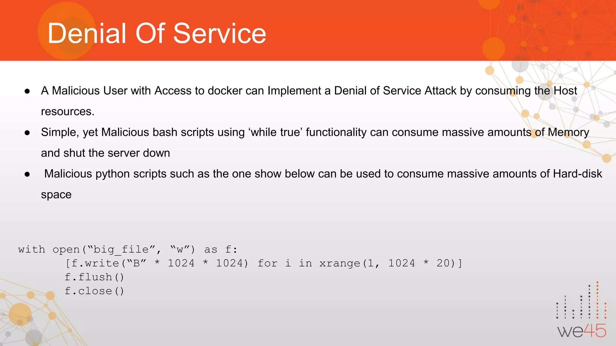Denial Of Service ● A Malicious User with Access to docker can Implement a Denial of Service Attack by consuming the Host resources. ● Simple, yet Malicious bash scripts using ‘while true’ functionality can consume massive amounts of Memory and shut the server down ● Malicious python scripts such as the one show below can be used to consume massive amounts of Hard-disk space with open(“big_file”, “w”) as f: [f.write(“B” * 1024 * 1024) for i in xrange(1, 1024 * 20)] f.flush() f.close() 