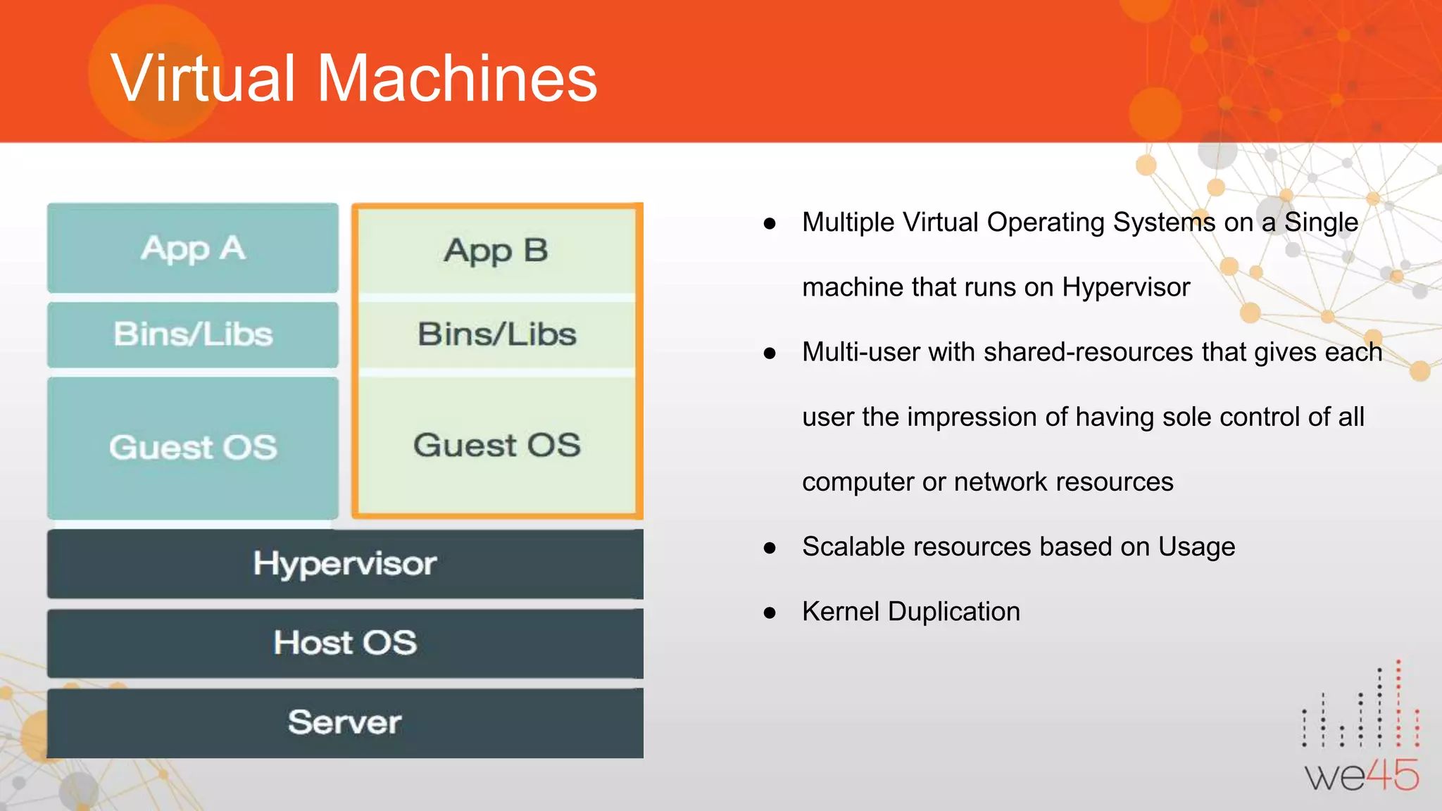 Virtual Machines ● Multiple Virtual Operating Systems on a Single machine that runs on Hypervisor ● Multi-user with shared-resources that gives each user the impression of having sole control of all computer or network resources ● Scalable resources based on Usage ● Kernel Duplication 