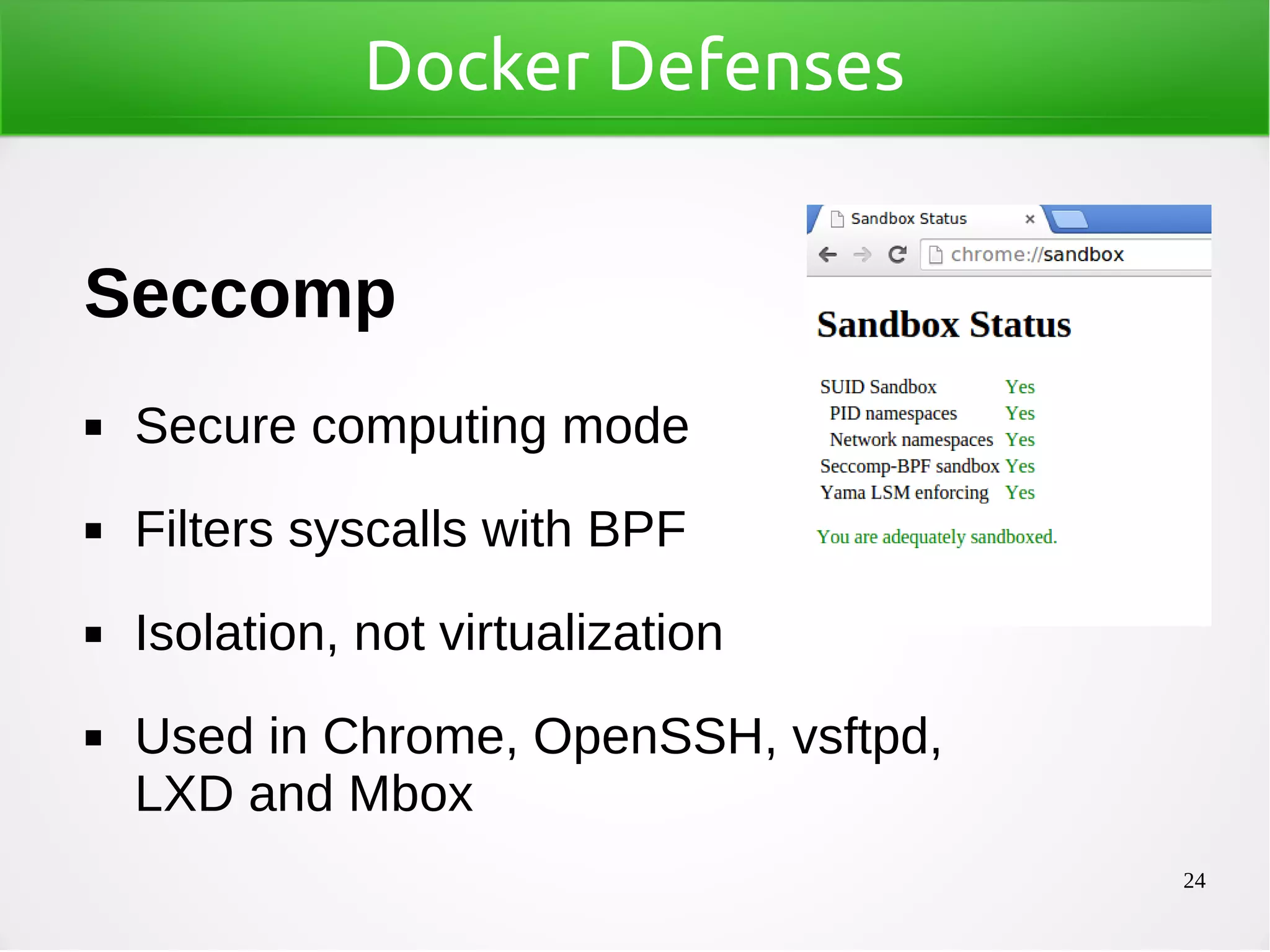 24
Docker Defenses
Seccomp
◼ Secure computing mode
◼ Filters syscalls with BPF
◼ Isolation, not virtualization
◼ Used in Chrome, OpenSSH, vsftpd,
LXD and Mbox
 