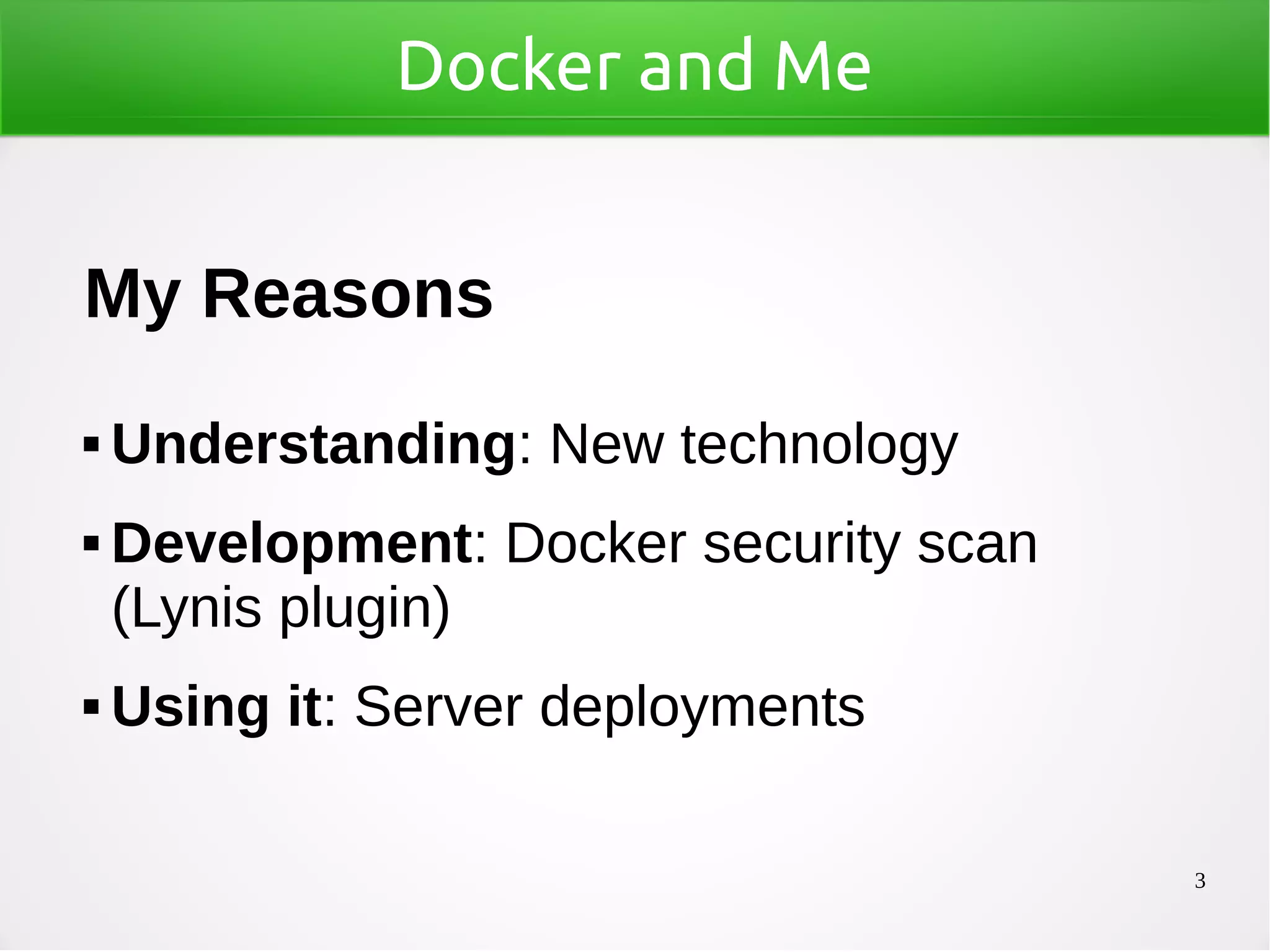 3
Docker and Me
My Reasons
 Understanding: New technology
 Development: Docker security scan
(Lynis plugin)
 Using it: Server deployments
 