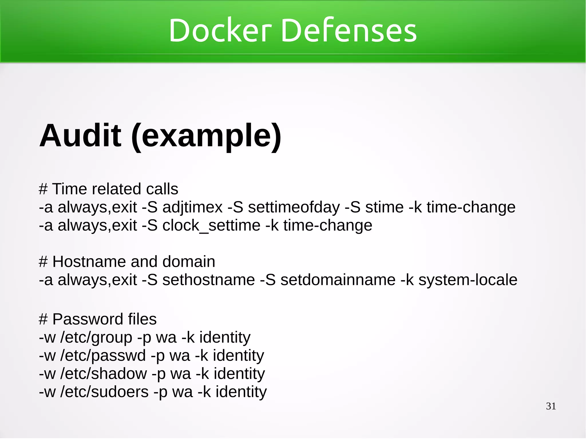 31
Docker Defenses
Audit (example)
# Time related calls
-a always,exit -S adjtimex -S settimeofday -S stime -k time-change
-a always,exit -S clock_settime -k time-change
# Hostname and domain
-a always,exit -S sethostname -S setdomainname -k system-locale
# Password files
-w /etc/group -p wa -k identity
-w /etc/passwd -p wa -k identity
-w /etc/shadow -p wa -k identity
-w /etc/sudoers -p wa -k identity
 