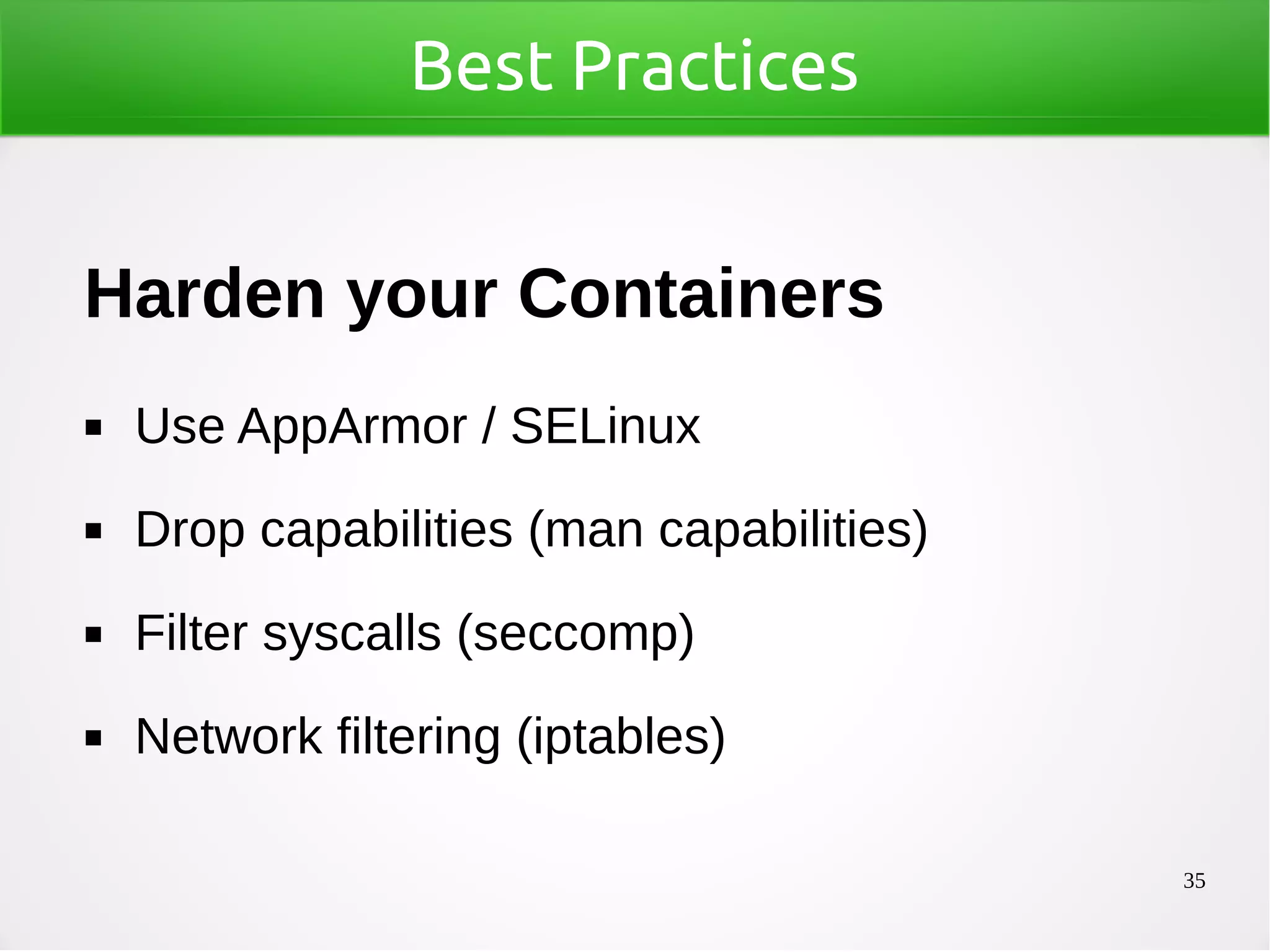 35
Best Practices
Harden your Containers
◼ Use AppArmor / SELinux
◼ Drop capabilities (man capabilities)
◼ Filter syscalls (seccomp)
◼ Network filtering (iptables)
 