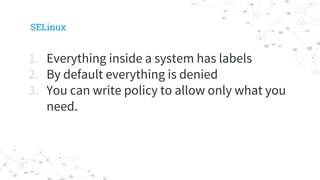 SELinux
1. Everything inside a system has labels
2. By default everything is denied
3. You can write policy to allow only what you
need.
 
