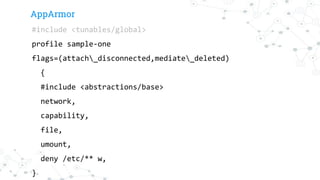 AppArmor
#include <tunables/global>
profile sample-one
flags=(attach_disconnected,mediate_deleted)
{
#include <abstractions/base>
network,
capability,
file,
umount,
deny /etc/** w,
}
 