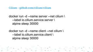 Cilium - github.com/cilium/cilium
docker run -d --name server --net cilium 
--label io.cilium.service.server 
alpine sleep 30000
docker run -d --name client --net cilium 
--label io.cilium.service.client 
alpine sleep 30000
 