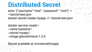 echo ’{"username":"root", "password": "root"}’ >
~/secret-test.json
docker secret create myapp -f ~/secret-test.json
docker service create 
--name backend 
--secret myapp 
--image gianarb/micro:1.2.0
Secret available at /run/secret/myapp
Distributed Secret
 
