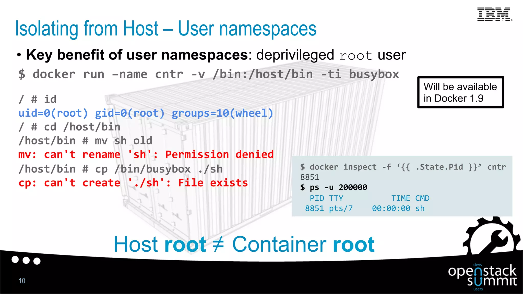 Isolating from Host – User namespaces
•  Key benefit of user namespaces: deprivileged root user
10
$	
  docker	
  run	
  –name	
  cntr	
  -­‐v	
  /bin:/host/bin	
  -­‐ti	
  busybox	
  
/	
  #	
  id	
  
uid=0(root)	
  gid=0(root)	
  groups=10(wheel)	
  
/	
  #	
  cd	
  /host/bin	
  
/host/bin	
  #	
  mv	
  sh	
  old	
  
mv:	
  can't	
  rename	
  'sh':	
  Permission	
  denied	
  
/host/bin	
  #	
  cp	
  /bin/busybox	
  ./sh	
  
cp:	
  can't	
  create	
  './sh':	
  File	
  exists	
  
	
  
	
  
Host root ≠ Container root
$	
  docker	
  inspect	
  -­‐f	
  ‘{{	
  .State.Pid	
  }}’	
  cntr	
  
8851	
  
$	
  ps	
  -­‐u	
  200000	
  
	
  	
  PID	
  TTY	
  	
  	
  	
  	
  	
  	
  	
  	
  	
  TIME	
  CMD	
  
	
  8851	
  pts/7	
  	
  	
  	
  00:00:00	
  sh	
  
Will be available
in Docker 1.9
 